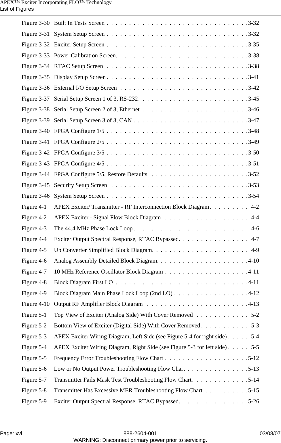    APEX™ Exciter Incorporating FLO™ TechnologyList of FiguresPage: xvi 888-2604-001 03/08/07WARNING: Disconnect primary power prior to servicing.Figure 3-30 Built In Tests Screen .  .  .  .  .  .  .  .  .  .  .  .  .  .  .  .  .  .  .  .  .  .  .  .  .  .  .  .  .  .  .  .3-32Figure 3-31 System Setup Screen .  .  .  .  .  .  .  .  .  .  .  .  .  .  .  .  .  .  .  .  .  .  .  .  .  .  .  .  .  .  .  .3-32Figure 3-32 Exciter Setup Screen .  .  .  .  .  .  .  .  .  .  .  .  .  .  .  .  .  .  .  .  .  .  .  .  .  .  .  .  .  .  .  .3-35Figure 3-33 Power Calibration Screen.  .  .  .  .  .  .  .  .  .  .  .  .  .  .  .  .  .  .  .  .  .  .  .  .  .  .  .  .  .3-38Figure 3-34 RTAC Setup Screen  .  .  .  .  .  .  .  .  .  .  .  .  .  .  .  .  .  .  .  .  .  .  .  .  .  .  .  .  .  .  .  .3-38Figure 3-35 Display Setup Screen .  .  .  .  .  .  .  .  .  .  .  .  .  .  .  .  .  .  .  .  .  .  .  .  .  .  .  .  .  .  .  .3-41Figure 3-36 External I/O Setup Screen  .  .  .  .  .  .  .  .  .  .  .  .  .  .  .  .  .  .  .  .  .  .  .  .  .  .  .  .  .3-42Figure 3-37 Serial Setup Screen 1 of 3, RS-232.  .  .  .  .  .  .  .  .  .  .  .  .  .  .  .  .  .  .  .  .  .  .  .  .3-45Figure 3-38 Serial Setup Screen 2 of 3, Ethernet  .  .  .  .  .  .  .  .  .  .  .  .  .  .  .  .  .  .  .  .  .  .  .  .3-46Figure 3-39 Serial Setup Screen 3 of 3, CAN .  .  .  .  .  .  .  .  .  .  .  .  .  .  .  .  .  .  .  .  .  .  .  .  .  .3-47Figure 3-40 FPGA Configure 1/5 .  .  .  .  .  .  .  .  .  .  .  .  .  .  .  .  .  .  .  .  .  .  .  .  .  .  .  .  .  .  .  .3-48Figure 3-41 FPGA Configure 2/5 .  .  .  .  .  .  .  .  .  .  .  .  .  .  .  .  .  .  .  .  .  .  .  .  .  .  .  .  .  .  .  .3-49Figure 3-42 FPGA Configure 3/5 .  .  .  .  .  .  .  .  .  .  .  .  .  .  .  .  .  .  .  .  .  .  .  .  .  .  .  .  .  .  .  .3-50Figure 3-43 FPGA Configure 4/5 .  .  .  .  .  .  .  .  .  .  .  .  .  .  .  .  .  .  .  .  .  .  .  .  .  .  .  .  .  .  .  .3-51Figure 3-44 FPGA Configure 5/5, Restore Defaults   .  .  .  .  .  .  .  .  .  .  .  .  .  .  .  .  .  .  .  .  .  .3-52Figure 3-45 Security Setup Screen   .  .  .  .  .  .  .  .  .  .  .  .  .  .  .  .  .  .  .  .  .  .  .  .  .  .  .  .  .  .  .3-53Figure 3-46 System Setup Screen .  .  .  .  .  .  .  .  .  .  .  .  .  .  .  .  .  .  .  .  .  .  .  .  .  .  .  .  .  .  .  .3-54Figure 4-1 APEX Exciter/ Transmitter - RF Interconnection Block Diagram.  .  .  .  .  .  .  .  .  4-2Figure 4-2 APEX Exciter - Signal Flow Block Diagram   .  .  .  .  .  .  .  .  .  .  .  .  .  .  .  .  .  .  .  4-4Figure 4-3 The 44.4 MHz Phase Lock Loop .  .  .  .  .  .  .  .  .  .  .  .  .  .  .  .  .  .  .  .  .  .  .  .  .  .  4-6Figure 4-4 Exciter Output Spectral Response, RTAC Bypassed.  .  .  .  .  .  .  .  .  .  .  .  .  .  .  .  4-7Figure 4-5 Up Converter Simplified Block Diagram.  .  .  .  .  .  .  .  .  .  .  .  .  .  .  .  .  .  .  .  .  .  4-9Figure 4-6 Analog Assembly Detailed Block Diagram. .  .  .  .  .  .  .  .  .  .  .  .  .  .  .  .  .  .  .  .4-10Figure 4-7 10 MHz Reference Oscillator Block Diagram .  .  .  .  .  .  .  .  .  .  .  .  .  .  .  .  .  .  .4-11Figure 4-8 Block Diagram First LO  .  .  .  .  .  .  .  .  .  .  .  .  .  .  .  .  .  .  .  .  .  .  .  .  .  .  .  .  .  .4-11Figure 4-9 Block Diagram Main Phase Lock Loop (2nd LO) .  .  .  .  .  .  .  .  .  .  .  .  .  .  .  .  .4-12Figure 4-10 Output RF Amplifier Block Diagram   .  .  .  .  .  .  .  .  .  .  .  .  .  .  .  .  .  .  .  .  .  .  .4-13Figure 5-1 Top View of Exciter (Analog Side) With Cover Removed  .  .  .  .  .  .  .  .  .  .  .  .  5-2Figure 5-2 Bottom View of Exciter (Digital Side) With Cover Removed.  .  .  .  .  .  .  .  .  .  .  5-3Figure 5-3 APEX Exciter Wiring Diagram, Left Side (see Figure 5-4 for right side) .  .  .  .  .  5-4Figure 5-4 APEX Exciter Wiring Diagram, Right Side (see Figure 5-3 for left side) .  .  .  .  .  5-5Figure 5-5 Frequency Error Troubleshooting Flow Chart .  .  .  .  .  .  .  .  .  .  .  .  .  .  .  .  .  .  .5-12Figure 5-6 Low or No Output Power Troubleshooting Flow Chart  .  .  .  .  .  .  .  .  .  .  .  .  .  .5-13Figure 5-7 Transmitter Fails Mask Test Troubleshooting Flow Chart.  .  .  .  .  .  .  .  .  .  .  .  .5-14Figure 5-8 Transmitter Has Excessive MER Troubleshooting Flow Chart  .  .  .  .  .  .  .  .  .  .5-15Figure 5-9 Exciter Output Spectral Response, RTAC Bypassed.  .  .  .  .  .  .  .  .  .  .  .  .  .  .  .5-26