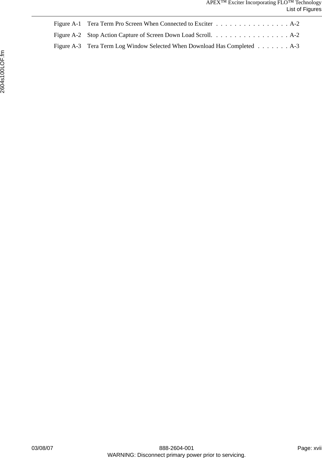 APEX™ Exciter Incorporating FLO™ TechnologyList of Figures2604s100LOF.fm03/08/07 888-2604-001 Page: xviiWARNING: Disconnect primary power prior to servicing.Figure A-1 Tera Term Pro Screen When Connected to Exciter  .  .  .  .  .  .  .  .  .  .  .  .  .  .  .  . A-2Figure A-2 Stop Action Capture of Screen Down Load Scroll.  .  .  .  .  .  .  .  .  .  .  .  .  .  .  .  . A-2Figure A-3 Tera Term Log Window Selected When Download Has Completed  .  .  .  .  .  .  . A-3