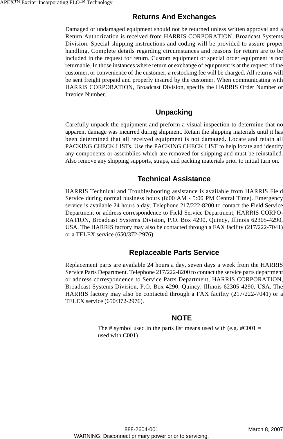   APEX™ Exciter Incorporating FLO™ Technology888-2604-001 March 8, 2007WARNING: Disconnect primary power prior to servicing.Returns And ExchangesDamaged or undamaged equipment should not be returned unless written approval and aReturn Authorization is received from HARRIS CORPORATION, Broadcast SystemsDivision. Special shipping instructions and coding will be provided to assure properhandling. Complete details regarding circumstances and reasons for return are to beincluded in the request for return. Custom equipment or special order equipment is notreturnable. In those instances where return or exchange of equipment is at the request of thecustomer, or convenience of the customer, a restocking fee will be charged. All returns willbe sent freight prepaid and properly insured by the customer. When communicating withHARRIS CORPORATION, Broadcast Division, specify the HARRIS Order Number orInvoice Number.UnpackingCarefully unpack the equipment and preform a visual inspection to determine that noapparent damage was incurred during shipment. Retain the shipping materials until it hasbeen determined that all received equipment is not damaged. Locate and retain allPACKING CHECK LISTs. Use the PACKING CHECK LIST to help locate and identifyany components or assemblies which are removed for shipping and must be reinstalled.Also remove any shipping supports, straps, and packing materials prior to initial turn on.Technical AssistanceHARRIS Technical and Troubleshooting assistance is available from HARRIS FieldService during normal business hours (8:00 AM - 5:00 PM Central Time). Emergencyservice is available 24 hours a day. Telephone 217/222-8200 to contact the Field ServiceDepartment or address correspondence to Field Service Department, HARRIS CORPO-RATION, Broadcast Systems Division, P.O. Box 4290, Quincy, Illinois 62305-4290,USA. The HARRIS factory may also be contacted through a FAX facility (217/222-7041)or a TELEX service (650/372-2976).Replaceable Parts ServiceReplacement parts are available 24 hours a day, seven days a week from the HARRISService Parts Department. Telephone 217/222-8200 to contact the service parts departmentor address correspondence to Service Parts Department, HARRIS CORPORATION,Broadcast Systems Division, P.O. Box 4290, Quincy, Illinois 62305-4290, USA. TheHARRIS factory may also be contacted through a FAX facility (217/222-7041) or aTELEX service (650/372-2976).NOTEThe # symbol used in the parts list means used with (e.g. #C001 =used with C001)