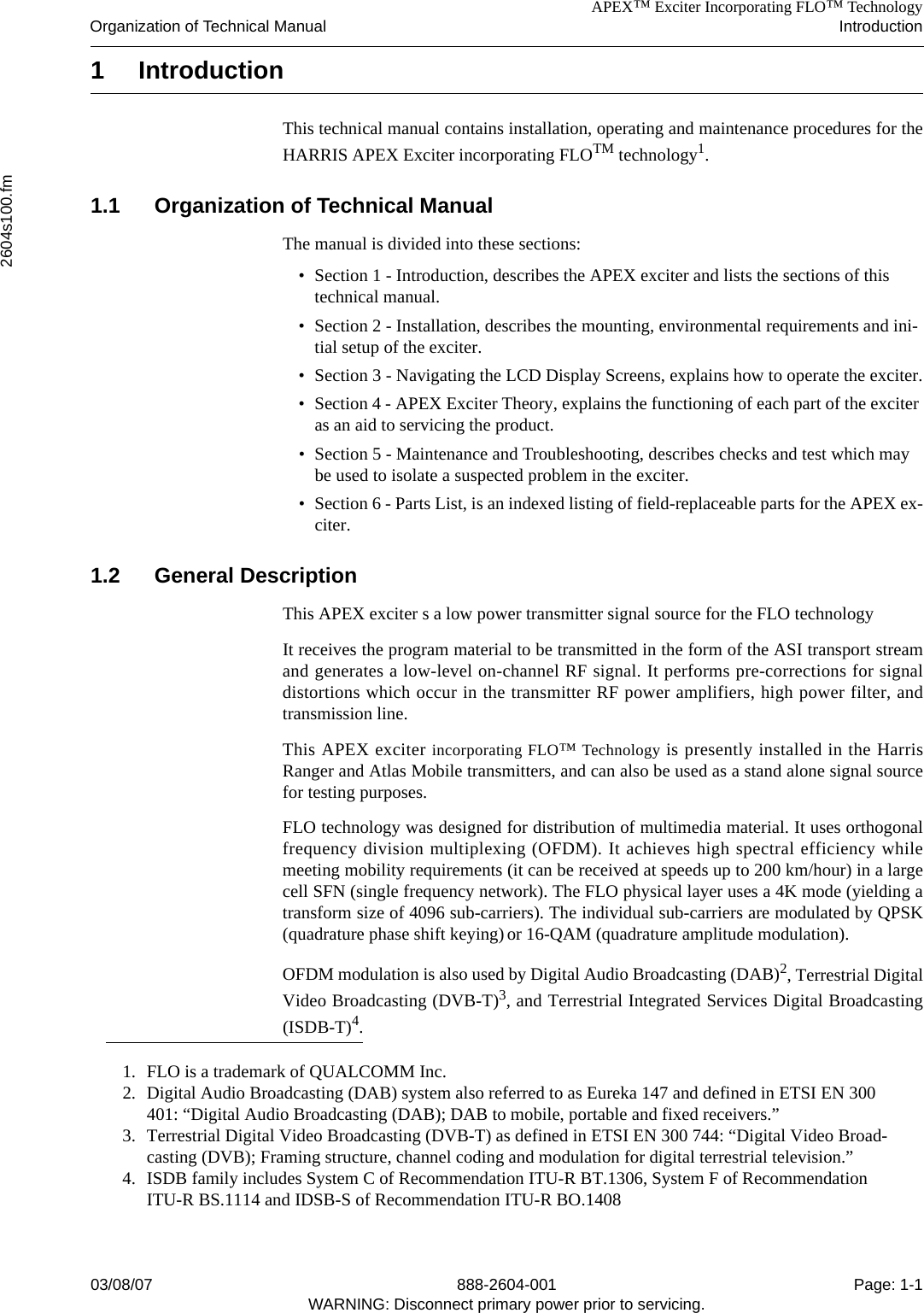 APEX™ Exciter Incorporating FLO™ TechnologyOrganization of Technical Manual Introduction2604s100.fm03/08/07 888-2604-001 Page: 1-1WARNING: Disconnect primary power prior to servicing.1IntroductionThis technical manual contains installation, operating and maintenance procedures for theHARRIS APEX Exciter incorporating FLOTM technology1.1.1 Organization of Technical ManualThe manual is divided into these sections:• Section 1 - Introduction, describes the APEX exciter and lists the sections of this technical manual.• Section 2 - Installation, describes the mounting, environmental requirements and ini-tial setup of the exciter.• Section 3 - Navigating the LCD Display Screens, explains how to operate the exciter.• Section 4 - APEX Exciter Theory, explains the functioning of each part of the exciter as an aid to servicing the product.• Section 5 - Maintenance and Troubleshooting, describes checks and test which may be used to isolate a suspected problem in the exciter.• Section 6 - Parts List, is an indexed listing of field-replaceable parts for the APEX ex-citer.1.2 General DescriptionThis APEX exciter s a low power transmitter signal source for the FLO technology It receives the program material to be transmitted in the form of the ASI transport streamand generates a low-level on-channel RF signal. It performs pre-corrections for signaldistortions which occur in the transmitter RF power amplifiers, high power filter, andtransmission line. This APEX exciter incorporating FLO™ Technology is presently installed in the HarrisRanger and Atlas Mobile transmitters, and can also be used as a stand alone signal sourcefor testing purposes.FLO technology was designed for distribution of multimedia material. It uses orthogonalfrequency division multiplexing (OFDM). It achieves high spectral efficiency whilemeeting mobility requirements (it can be received at speeds up to 200 km/hour) in a largecell SFN (single frequency network). The FLO physical layer uses a 4K mode (yielding atransform size of 4096 sub-carriers). The individual sub-carriers are modulated by QPSK(quadrature phase shift keying) or 16-QAM (quadrature amplitude modulation). OFDM modulation is also used by Digital Audio Broadcasting (DAB)2, Terrestrial DigitalVideo Broadcasting (DVB-T)3, and Terrestrial Integrated Services Digital Broadcasting(ISDB-T)4.1. FLO is a trademark of QUALCOMM Inc.2. Digital Audio Broadcasting (DAB) system also referred to as Eureka 147 and defined in ETSI EN 300 401: “Digital Audio Broadcasting (DAB); DAB to mobile, portable and fixed receivers.”3. Terrestrial Digital Video Broadcasting (DVB-T) as defined in ETSI EN 300 744: “Digital Video Broad-casting (DVB); Framing structure, channel coding and modulation for digital terrestrial television.”4. ISDB family includes System C of Recommendation ITU-R BT.1306, System F of Recommendation ITU-R BS.1114 and IDSB-S of Recommendation ITU-R BO.1408 