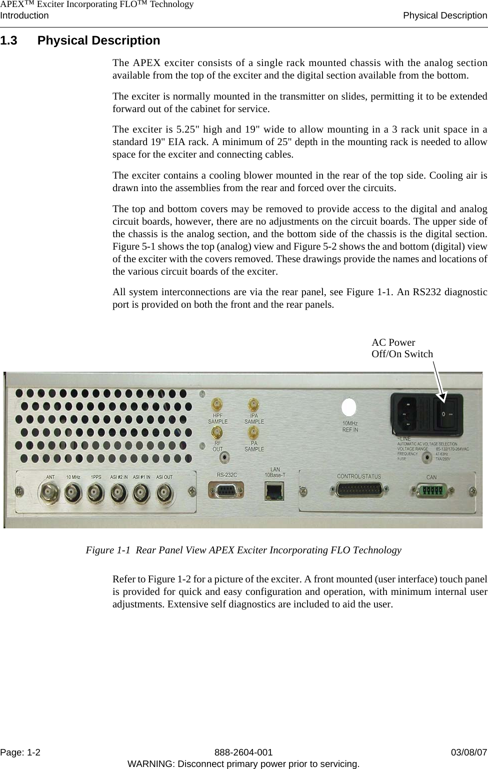    APEX™ Exciter Incorporating FLO™ TechnologyIntroduction Physical DescriptionPage: 1-2 888-2604-001 03/08/07WARNING: Disconnect primary power prior to servicing.1.3 Physical DescriptionThe APEX exciter consists of a single rack mounted chassis with the analog sectionavailable from the top of the exciter and the digital section available from the bottom. The exciter is normally mounted in the transmitter on slides, permitting it to be extendedforward out of the cabinet for service.The exciter is 5.25&quot; high and 19&quot; wide to allow mounting in a 3 rack unit space in astandard 19&quot; EIA rack. A minimum of 25&quot; depth in the mounting rack is needed to allowspace for the exciter and connecting cables.The exciter contains a cooling blower mounted in the rear of the top side. Cooling air isdrawn into the assemblies from the rear and forced over the circuits.The top and bottom covers may be removed to provide access to the digital and analogcircuit boards, however, there are no adjustments on the circuit boards. The upper side ofthe chassis is the analog section, and the bottom side of the chassis is the digital section.Figure 5-1 shows the top (analog) view and Figure 5-2 shows the and bottom (digital) viewof the exciter with the covers removed. These drawings provide the names and locations ofthe various circuit boards of the exciter.All system interconnections are via the rear panel, see Figure 1-1. An RS232 diagnosticport is provided on both the front and the rear panels.Figure 1-1  Rear Panel View APEX Exciter Incorporating FLO TechnologyRefer to Figure 1-2 for a picture of the exciter. A front mounted (user interface) touch panelis provided for quick and easy configuration and operation, with minimum internal useradjustments. Extensive self diagnostics are included to aid the user.AC PowerOff/On Switch