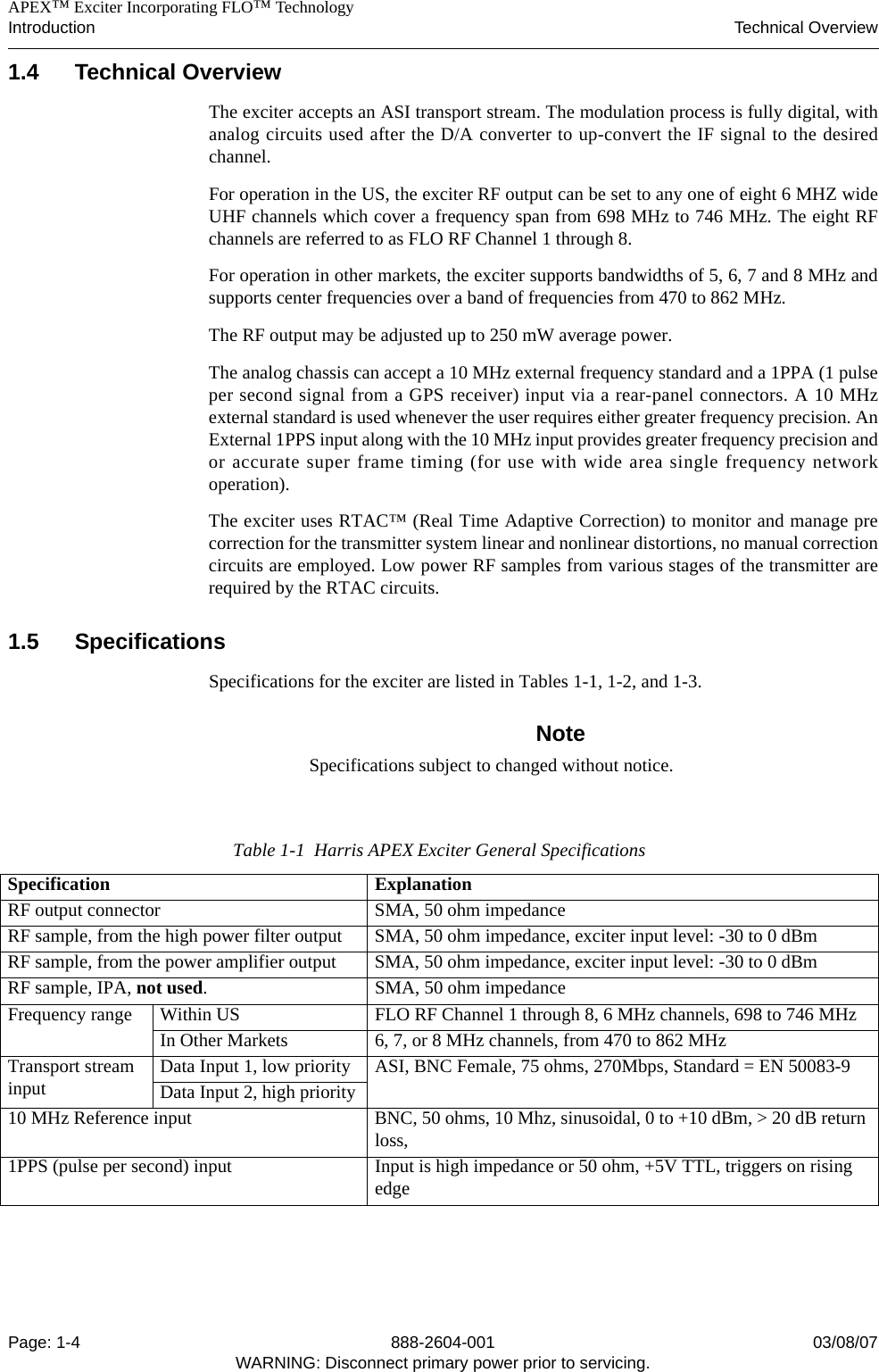    APEX™ Exciter Incorporating FLO™ TechnologyIntroduction Technical OverviewPage: 1-4 888-2604-001 03/08/07WARNING: Disconnect primary power prior to servicing.1.4 Technical OverviewThe exciter accepts an ASI transport stream. The modulation process is fully digital, withanalog circuits used after the D/A converter to up-convert the IF signal to the desiredchannel.For operation in the US, the exciter RF output can be set to any one of eight 6 MHZ wideUHF channels which cover a frequency span from 698 MHz to 746 MHz. The eight RFchannels are referred to as FLO RF Channel 1 through 8.For operation in other markets, the exciter supports bandwidths of 5, 6, 7 and 8 MHz andsupports center frequencies over a band of frequencies from 470 to 862 MHz.The RF output may be adjusted up to 250 mW average power.The analog chassis can accept a 10 MHz external frequency standard and a 1PPA (1 pulseper second signal from a GPS receiver) input via a rear-panel connectors. A 10 MHzexternal standard is used whenever the user requires either greater frequency precision. AnExternal 1PPS input along with the 10 MHz input provides greater frequency precision andor accurate super frame timing (for use with wide area single frequency networkoperation).The exciter uses RTAC™ (Real Time Adaptive Correction) to monitor and manage precorrection for the transmitter system linear and nonlinear distortions, no manual correctioncircuits are employed. Low power RF samples from various stages of the transmitter arerequired by the RTAC circuits. 1.5 Specifications Specifications for the exciter are listed in Tables 1-1, 1-2, and 1-3.NoteSpecifications subject to changed without notice.Table 1-1  Harris APEX Exciter General SpecificationsSpecification ExplanationRF output connector SMA, 50 ohm impedanceRF sample, from the high power filter output SMA, 50 ohm impedance, exciter input level: -30 to 0 dBmRF sample, from the power amplifier output SMA, 50 ohm impedance, exciter input level: -30 to 0 dBmRF sample, IPA, not used. SMA, 50 ohm impedanceFrequency range Within US FLO RF Channel 1 through 8, 6 MHz channels, 698 to 746 MHzIn Other Markets 6, 7, or 8 MHz channels, from 470 to 862 MHzTransport stream input Data Input 1, low priority ASI, BNC Female, 75 ohms, 270Mbps, Standard = EN 50083-9Data Input 2, high priority10 MHz Reference input BNC, 50 ohms, 10 Mhz, sinusoidal, 0 to +10 dBm, &gt; 20 dB return loss,1PPS (pulse per second) input Input is high impedance or 50 ohm, +5V TTL, triggers on rising edge