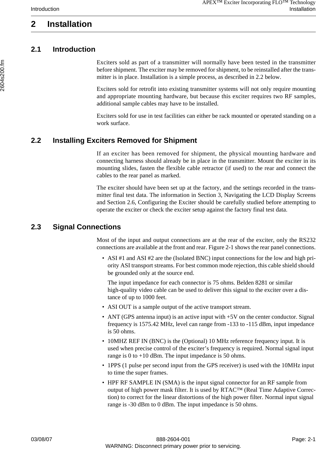 APEX™ Exciter Incorporating FLO™ TechnologyIntroduction Installation2604s200.fm03/08/07 888-2604-001 Page: 2-1WARNING: Disconnect primary power prior to servicing.2 Installation 2.1 IntroductionExciters sold as part of a transmitter will normally have been tested in the transmitterbefore shipment. The exciter may be removed for shipment, to be reinstalled after the trans-mitter is in place. Installation is a simple process, as described in 2.2 below.Exciters sold for retrofit into existing transmitter systems will not only require mountingand appropriate mounting hardware, but because this exciter requires two RF samples,additional sample cables may have to be installed.Exciters sold for use in test facilities can either be rack mounted or operated standing on awork surface.2.2 Installing Exciters Removed for ShipmentIf an exciter has been removed for shipment, the physical mounting hardware andconnecting harness should already be in place in the transmitter. Mount the exciter in itsmounting slides, fasten the flexible cable retractor (if used) to the rear and connect thecables to the rear panel as marked. The exciter should have been set up at the factory, and the settings recorded in the trans-mitter final test data. The information in Section 3, Navigating the LCD Display Screensand Section 2.6, Configuring the Exciter should be carefully studied before attempting tooperate the exciter or check the exciter setup against the factory final test data. 2.3 Signal ConnectionsMost of the input and output connections are at the rear of the exciter, only the RS232connections are available at the front and rear. Figure 2-1 shows the rear panel connections.• ASI #1 and ASI #2 are the (Isolated BNC) input connections for the low and high pri-ority ASI transport streams. For best common mode rejection, this cable shield should be grounded only at the source end.The input impedance for each connector is 75 ohms. Belden 8281 or similar high-quality video cable can be used to deliver this signal to the exciter over a dis-tance of up to 1000 feet.• ASI OUT is a sample output of the active transport stream.• ANT (GPS antenna input) is an active input with +5V on the center conductor. Signal frequency is 1575.42 MHz, level can range from -133 to -115 dBm, input impedance is 50 ohms.• 10MHZ REF IN (BNC) is the (Optional) 10 MHz reference frequency input. It is used when precise control of the exciter’s frequency is required. Normal signal input range is 0 to +10 dBm. The input impedance is 50 ohms.• 1PPS (1 pulse per second input from the GPS receiver) is used with the 10MHz input to time the super frames.• HPF RF SAMPLE IN (SMA) is the input signal connector for an RF sample from output of high power mask filter. It is used by RTAC™ (Real Time Adaptive Correc-tion) to correct for the linear distortions of the high power filter. Normal input signal range is -30 dBm to 0 dBm. The input impedance is 50 ohms.