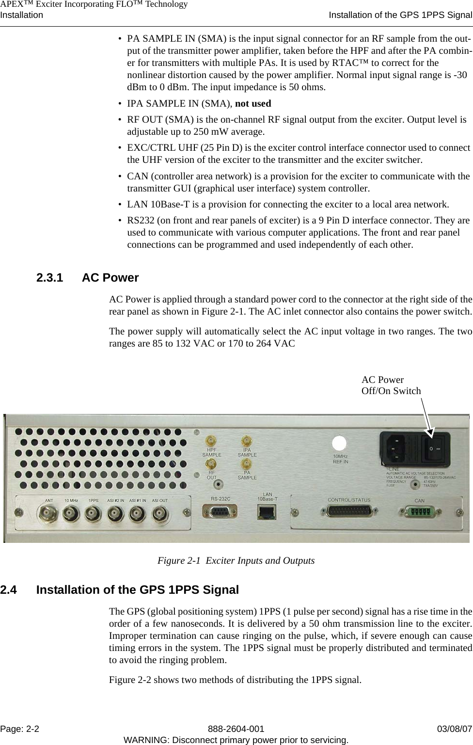    APEX™ Exciter Incorporating FLO™ TechnologyInstallation Installation of the GPS 1PPS SignalPage: 2-2 888-2604-001 03/08/07WARNING: Disconnect primary power prior to servicing.• PA SAMPLE IN (SMA) is the input signal connector for an RF sample from the out-put of the transmitter power amplifier, taken before the HPF and after the PA combin-er for transmitters with multiple PAs. It is used by RTAC™ to correct for the nonlinear distortion caused by the power amplifier. Normal input signal range is -30 dBm to 0 dBm. The input impedance is 50 ohms.• IPA SAMPLE IN (SMA), not used• RF OUT (SMA) is the on-channel RF signal output from the exciter. Output level is adjustable up to 250 mW average. • EXC/CTRL UHF (25 Pin D) is the exciter control interface connector used to connect the UHF version of the exciter to the transmitter and the exciter switcher.• CAN (controller area network) is a provision for the exciter to communicate with the transmitter GUI (graphical user interface) system controller.• LAN 10Base-T is a provision for connecting the exciter to a local area network.• RS232 (on front and rear panels of exciter) is a 9 Pin D interface connector. They are used to communicate with various computer applications. The front and rear panel connections can be programmed and used independently of each other.2.3.1 AC PowerAC Power is applied through a standard power cord to the connector at the right side of therear panel as shown in Figure 2-1. The AC inlet connector also contains the power switch.The power supply will automatically select the AC input voltage in two ranges. The tworanges are 85 to 132 VAC or 170 to 264 VACFigure 2-1  Exciter Inputs and Outputs2.4 Installation of the GPS 1PPS SignalThe GPS (global positioning system) 1PPS (1 pulse per second) signal has a rise time in theorder of a few nanoseconds. It is delivered by a 50 ohm transmission line to the exciter.Improper termination can cause ringing on the pulse, which, if severe enough can causetiming errors in the system. The 1PPS signal must be properly distributed and terminatedto avoid the ringing problem. Figure 2-2 shows two methods of distributing the 1PPS signal.AC PowerOff/On Switch