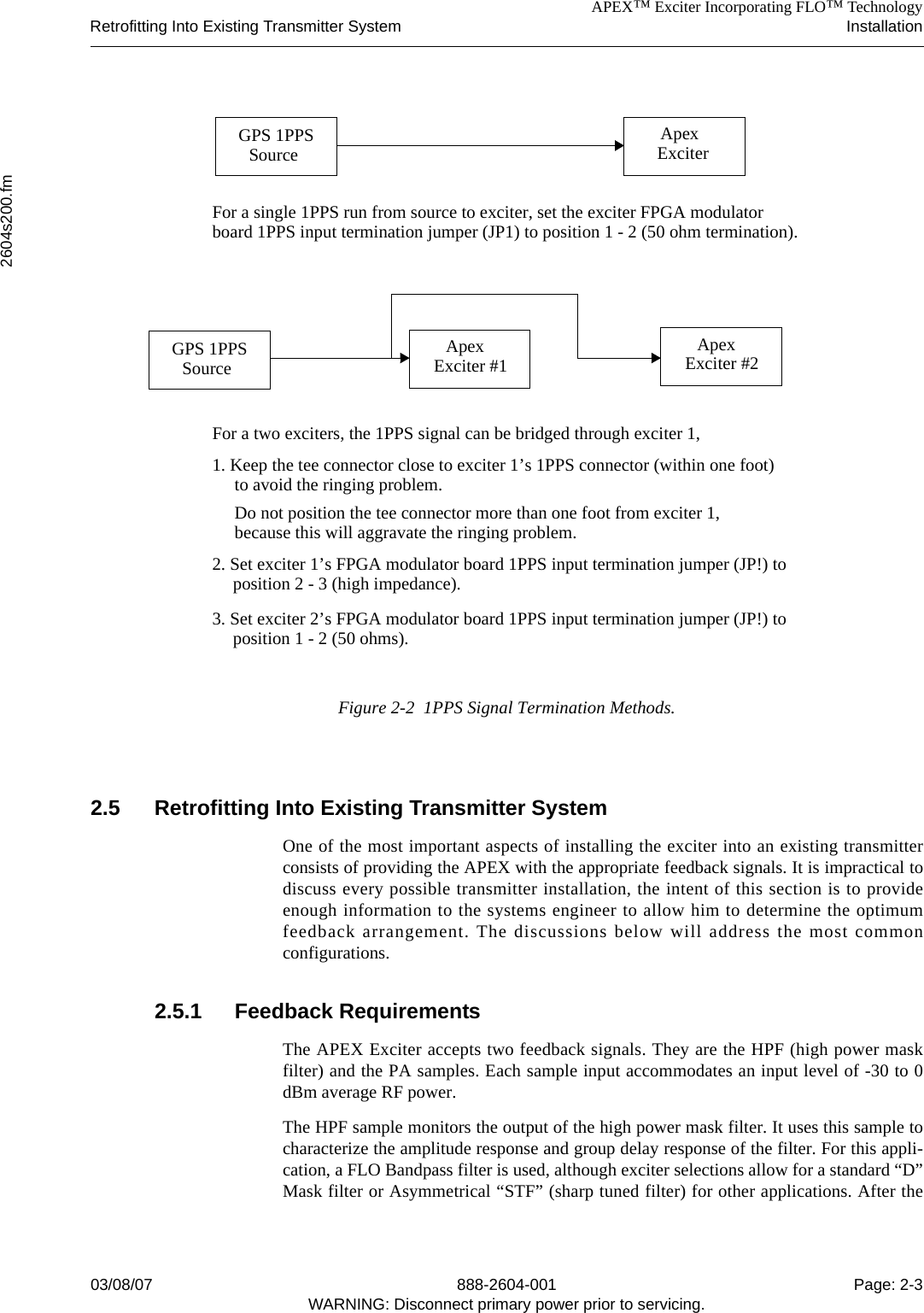 APEX™ Exciter Incorporating FLO™ TechnologyRetrofitting Into Existing Transmitter System Installation2604s200.fm03/08/07 888-2604-001 Page: 2-3WARNING: Disconnect primary power prior to servicing.Figure 2-2  1PPS Signal Termination Methods.2.5 Retrofitting Into Existing Transmitter SystemOne of the most important aspects of installing the exciter into an existing transmitterconsists of providing the APEX with the appropriate feedback signals. It is impractical todiscuss every possible transmitter installation, the intent of this section is to provideenough information to the systems engineer to allow him to determine the optimumfeedback arrangement. The discussions below will address the most commonconfigurations.2.5.1 Feedback RequirementsThe APEX Exciter accepts two feedback signals. They are the HPF (high power maskfilter) and the PA samples. Each sample input accommodates an input level of -30 to 0dBm average RF power.The HPF sample monitors the output of the high power mask filter. It uses this sample tocharacterize the amplitude response and group delay response of the filter. For this appli-cation, a FLO Bandpass filter is used, although exciter selections allow for a standard “D”Mask filter or Asymmetrical “STF” (sharp tuned filter) for other applications. After theGPS 1PPSSource ApexExciterFor a single 1PPS run from source to exciter, set the exciter FPGA modulatorboard 1PPS input termination jumper (JP1) to position 1 - 2 (50 ohm termination).GPS 1PPSSourceApexExciter #2ApexExciter #1For a two exciters, the 1PPS signal can be bridged through exciter 1, 1. Keep the tee connector close to exciter 1’s 1PPS connector (within one foot)position 2 - 3 (high impedance).to avoid the ringing problem.3. Set exciter 2’s FPGA modulator board 1PPS input termination jumper (JP!) to position 1 - 2 (50 ohms).2. Set exciter 1’s FPGA modulator board 1PPS input termination jumper (JP!) to Do not position the tee connector more than one foot from exciter 1, because this will aggravate the ringing problem.