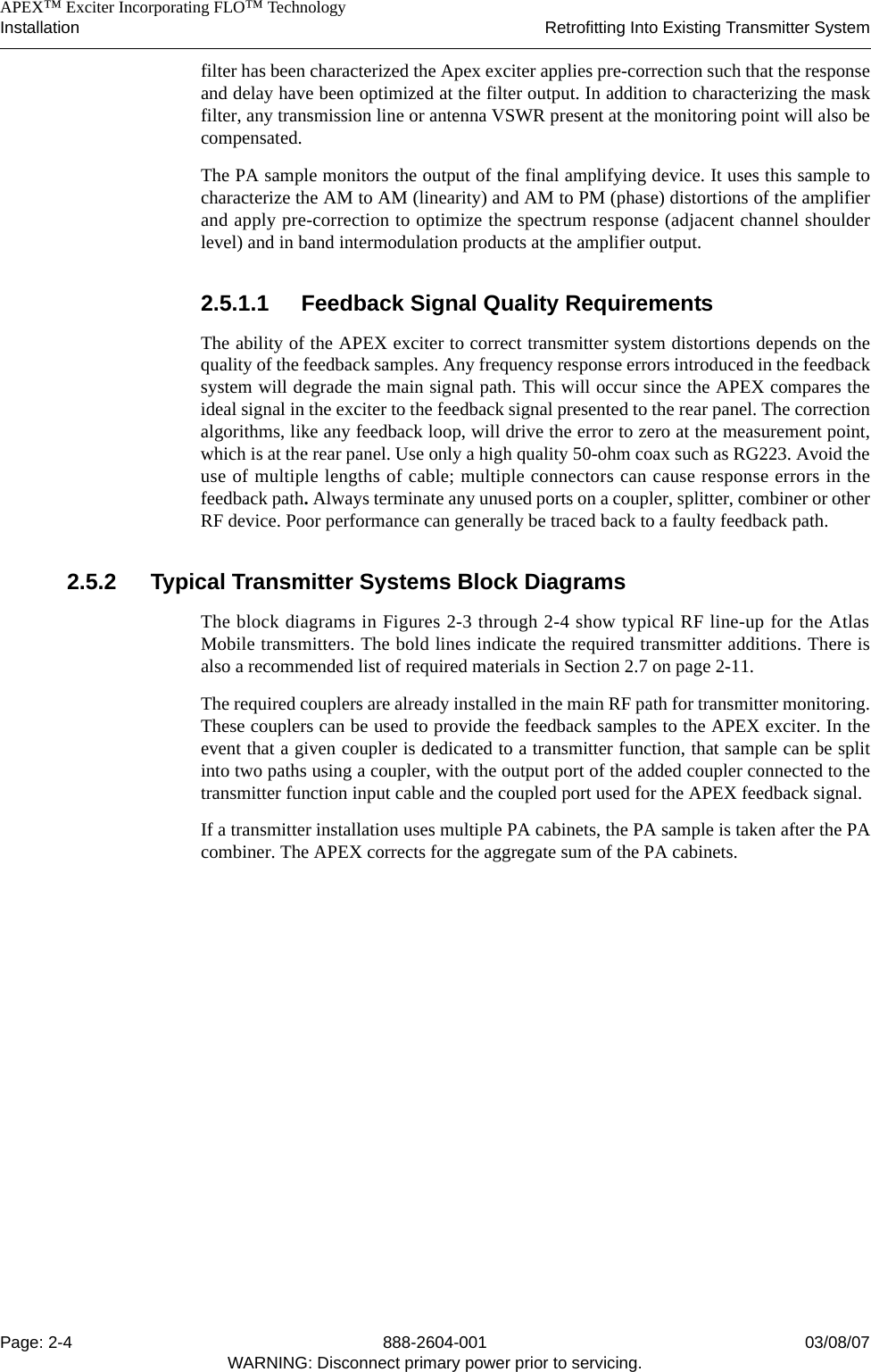    APEX™ Exciter Incorporating FLO™ TechnologyInstallation Retrofitting Into Existing Transmitter SystemPage: 2-4 888-2604-001 03/08/07WARNING: Disconnect primary power prior to servicing.filter has been characterized the Apex exciter applies pre-correction such that the responseand delay have been optimized at the filter output. In addition to characterizing the maskfilter, any transmission line or antenna VSWR present at the monitoring point will also becompensated. The PA sample monitors the output of the final amplifying device. It uses this sample tocharacterize the AM to AM (linearity) and AM to PM (phase) distortions of the amplifierand apply pre-correction to optimize the spectrum response (adjacent channel shoulderlevel) and in band intermodulation products at the amplifier output. 2.5.1.1 Feedback Signal Quality RequirementsThe ability of the APEX exciter to correct transmitter system distortions depends on thequality of the feedback samples. Any frequency response errors introduced in the feedbacksystem will degrade the main signal path. This will occur since the APEX compares theideal signal in the exciter to the feedback signal presented to the rear panel. The correctionalgorithms, like any feedback loop, will drive the error to zero at the measurement point,which is at the rear panel. Use only a high quality 50-ohm coax such as RG223. Avoid theuse of multiple lengths of cable; multiple connectors can cause response errors in thefeedback path. Always terminate any unused ports on a coupler, splitter, combiner or otherRF device. Poor performance can generally be traced back to a faulty feedback path.2.5.2 Typical Transmitter Systems Block DiagramsThe block diagrams in Figures 2-3 through 2-4 show typical RF line-up for the AtlasMobile transmitters. The bold lines indicate the required transmitter additions. There isalso a recommended list of required materials in Section 2.7 on page 2-11. The required couplers are already installed in the main RF path for transmitter monitoring.These couplers can be used to provide the feedback samples to the APEX exciter. In theevent that a given coupler is dedicated to a transmitter function, that sample can be splitinto two paths using a coupler, with the output port of the added coupler connected to thetransmitter function input cable and the coupled port used for the APEX feedback signal. If a transmitter installation uses multiple PA cabinets, the PA sample is taken after the PAcombiner. The APEX corrects for the aggregate sum of the PA cabinets.