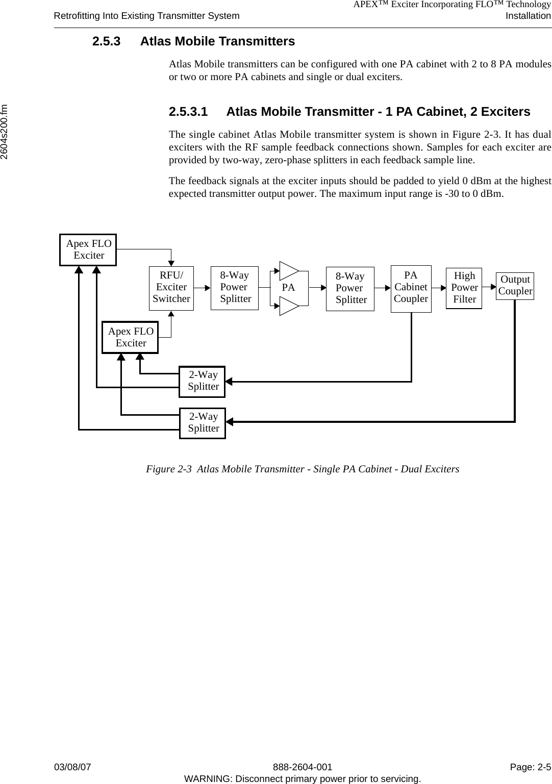 APEX™ Exciter Incorporating FLO™ TechnologyRetrofitting Into Existing Transmitter System Installation2604s200.fm03/08/07 888-2604-001 Page: 2-5WARNING: Disconnect primary power prior to servicing.2.5.3 Atlas Mobile TransmittersAtlas Mobile transmitters can be configured with one PA cabinet with 2 to 8 PA modulesor two or more PA cabinets and single or dual exciters. 2.5.3.1 Atlas Mobile Transmitter - 1 PA Cabinet, 2 ExcitersThe single cabinet Atlas Mobile transmitter system is shown in Figure 2-3. It has dualexciters with the RF sample feedback connections shown. Samples for each exciter areprovided by two-way, zero-phase splitters in each feedback sample line. The feedback signals at the exciter inputs should be padded to yield 0 dBm at the highestexpected transmitter output power. The maximum input range is -30 to 0 dBm.Figure 2-3  Atlas Mobile Transmitter - Single PA Cabinet - Dual ExcitersPA OutputCouplerHighPowerPACabinet FilterCouplerApex FLOExciterApex FLOExciter2-WaySplitter2-WaySplitterRFU/ExciterSwitcher8-WayPowerSplitter8-WayPowerSplitter
