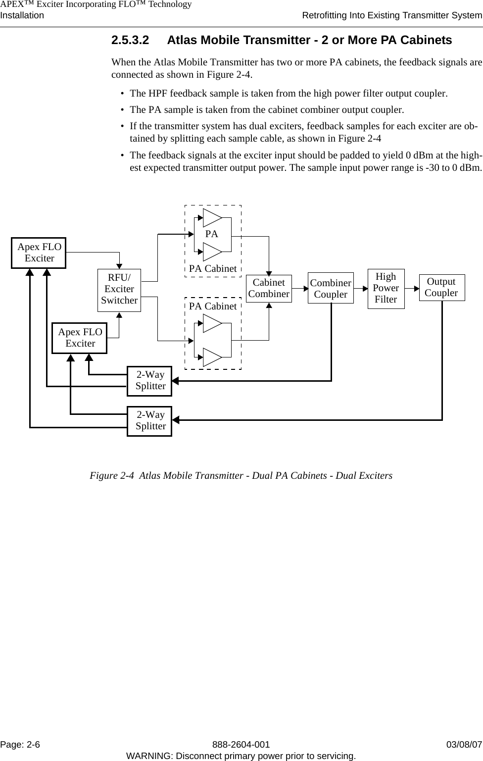    APEX™ Exciter Incorporating FLO™ TechnologyInstallation Retrofitting Into Existing Transmitter SystemPage: 2-6 888-2604-001 03/08/07WARNING: Disconnect primary power prior to servicing.2.5.3.2 Atlas Mobile Transmitter - 2 or More PA CabinetsWhen the Atlas Mobile Transmitter has two or more PA cabinets, the feedback signals areconnected as shown in Figure 2-4. • The HPF feedback sample is taken from the high power filter output coupler.• The PA sample is taken from the cabinet combiner output coupler.• If the transmitter system has dual exciters, feedback samples for each exciter are ob-tained by splitting each sample cable, as shown in Figure 2-4• The feedback signals at the exciter input should be padded to yield 0 dBm at the high-est expected transmitter output power. The sample input power range is -30 to 0 dBm.Figure 2-4  Atlas Mobile Transmitter - Dual PA Cabinets - Dual ExcitersPAPA CabinetOutputCouplerHighPowerCombinerCouplerCabinetCombiner FilterRFU/ExciterSwitcherPA CabinetApex FLOExciterApex FLOExciter2-WaySplitter2-WaySplitter