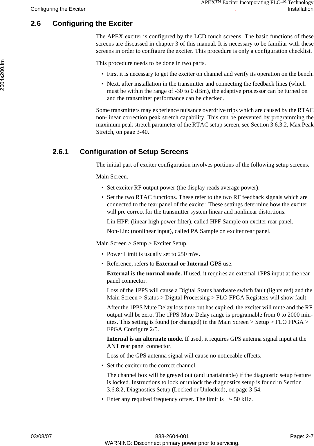 APEX™ Exciter Incorporating FLO™ TechnologyConfiguring the Exciter Installation2604s200.fm03/08/07 888-2604-001 Page: 2-7WARNING: Disconnect primary power prior to servicing.2.6 Configuring the ExciterThe APEX exciter is configured by the LCD touch screens. The basic functions of thesescreens are discussed in chapter 3 of this manual. It is necessary to be familiar with thesescreens in order to configure the exciter. This procedure is only a configuration checklist.This procedure needs to be done in two parts. • First it is necessary to get the exciter on channel and verify its operation on the bench.• Next, after installation in the transmitter and connecting the feedback lines (which must be within the range of -30 to 0 dBm), the adaptive processor can be turned on and the transmitter performance can be checked.Some transmitters may experience nuisance overdrive trips which are caused by the RTACnon-linear correction peak stretch capability. This can be prevented by programming themaximum peak stretch parameter of the RTAC setup screen, see Section 3.6.3.2, Max PeakStretch, on page 3-40.2.6.1 Configuration of Setup ScreensThe initial part of exciter configuration involves portions of the following setup screens. Main Screen.• Set exciter RF output power (the display reads average power).• Set the two RTAC functions. These refer to the two RF feedback signals which are connected to the rear panel of the exciter. These settings determine how the exciter will pre correct for the transmitter system linear and nonlinear distortions.Lin HPF: (linear high power filter), called HPF Sample on exciter rear panel.Non-Lin: (nonlinear input), called PA Sample on exciter rear panel.Main Screen &gt; Setup &gt; Exciter Setup. • Power Limit is usually set to 250 mW.• Reference, refers to External or Internal GPS use.External is the normal mode. If used, it requires an external 1PPS input at the rear panel connector.Loss of the 1PPS will cause a Digital Status hardware switch fault (lights red) and the Main Screen &gt; Status &gt; Digital Processing &gt; FLO FPGA Registers will show fault. After the 1PPS Mute Delay loss time out has expired, the exciter will mute and the RF output will be zero. The 1PPS Mute Delay range is programable from 0 to 2000 min-utes. This setting is found (or changed) in the Main Screen &gt; Setup &gt; FLO FPGA &gt; FPGA Configure 2/5.Internal is an alternate mode. If used, it requires GPS antenna signal input at the ANT rear panel connector.Loss of the GPS antenna signal will cause no noticeable effects.• Set the exciter to the correct channel.The channel box will be greyed out (and unattainable) if the diagnostic setup feature is locked. Instructions to lock or unlock the diagnostics setup is found in Section 3.6.8.2, Diagnostics Setup (Locked or Unlocked), on page 3-54.• Enter any required frequency offset. The limit is +/- 50 kHz.
