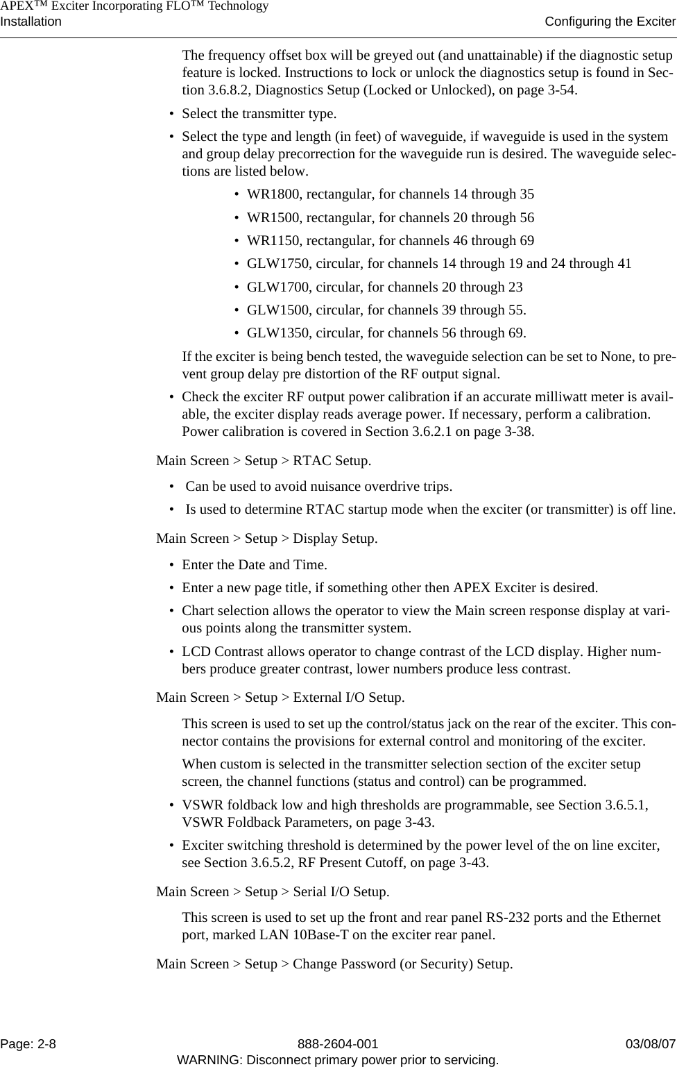    APEX™ Exciter Incorporating FLO™ TechnologyInstallation Configuring the ExciterPage: 2-8 888-2604-001 03/08/07WARNING: Disconnect primary power prior to servicing.The frequency offset box will be greyed out (and unattainable) if the diagnostic setup feature is locked. Instructions to lock or unlock the diagnostics setup is found in Sec-tion 3.6.8.2, Diagnostics Setup (Locked or Unlocked), on page 3-54.• Select the transmitter type.• Select the type and length (in feet) of waveguide, if waveguide is used in the system and group delay precorrection for the waveguide run is desired. The waveguide selec-tions are listed below.• WR1800, rectangular, for channels 14 through 35• WR1500, rectangular, for channels 20 through 56• WR1150, rectangular, for channels 46 through 69• GLW1750, circular, for channels 14 through 19 and 24 through 41• GLW1700, circular, for channels 20 through 23• GLW1500, circular, for channels 39 through 55.• GLW1350, circular, for channels 56 through 69.If the exciter is being bench tested, the waveguide selection can be set to None, to pre-vent group delay pre distortion of the RF output signal.• Check the exciter RF output power calibration if an accurate milliwatt meter is avail-able, the exciter display reads average power. If necessary, perform a calibration. Power calibration is covered in Section 3.6.2.1 on page 3-38.Main Screen &gt; Setup &gt; RTAC Setup. •  Can be used to avoid nuisance overdrive trips.•  Is used to determine RTAC startup mode when the exciter (or transmitter) is off line.Main Screen &gt; Setup &gt; Display Setup. • Enter the Date and Time.• Enter a new page title, if something other then APEX Exciter is desired.• Chart selection allows the operator to view the Main screen response display at vari-ous points along the transmitter system.• LCD Contrast allows operator to change contrast of the LCD display. Higher num-bers produce greater contrast, lower numbers produce less contrast.Main Screen &gt; Setup &gt; External I/O Setup. This screen is used to set up the control/status jack on the rear of the exciter. This con-nector contains the provisions for external control and monitoring of the exciter.When custom is selected in the transmitter selection section of the exciter setup screen, the channel functions (status and control) can be programmed.• VSWR foldback low and high thresholds are programmable, see Section 3.6.5.1, VSWR Foldback Parameters, on page 3-43.• Exciter switching threshold is determined by the power level of the on line exciter, see Section 3.6.5.2, RF Present Cutoff, on page 3-43.Main Screen &gt; Setup &gt; Serial I/O Setup. This screen is used to set up the front and rear panel RS-232 ports and the Ethernet port, marked LAN 10Base-T on the exciter rear panel.Main Screen &gt; Setup &gt; Change Password (or Security) Setup. 