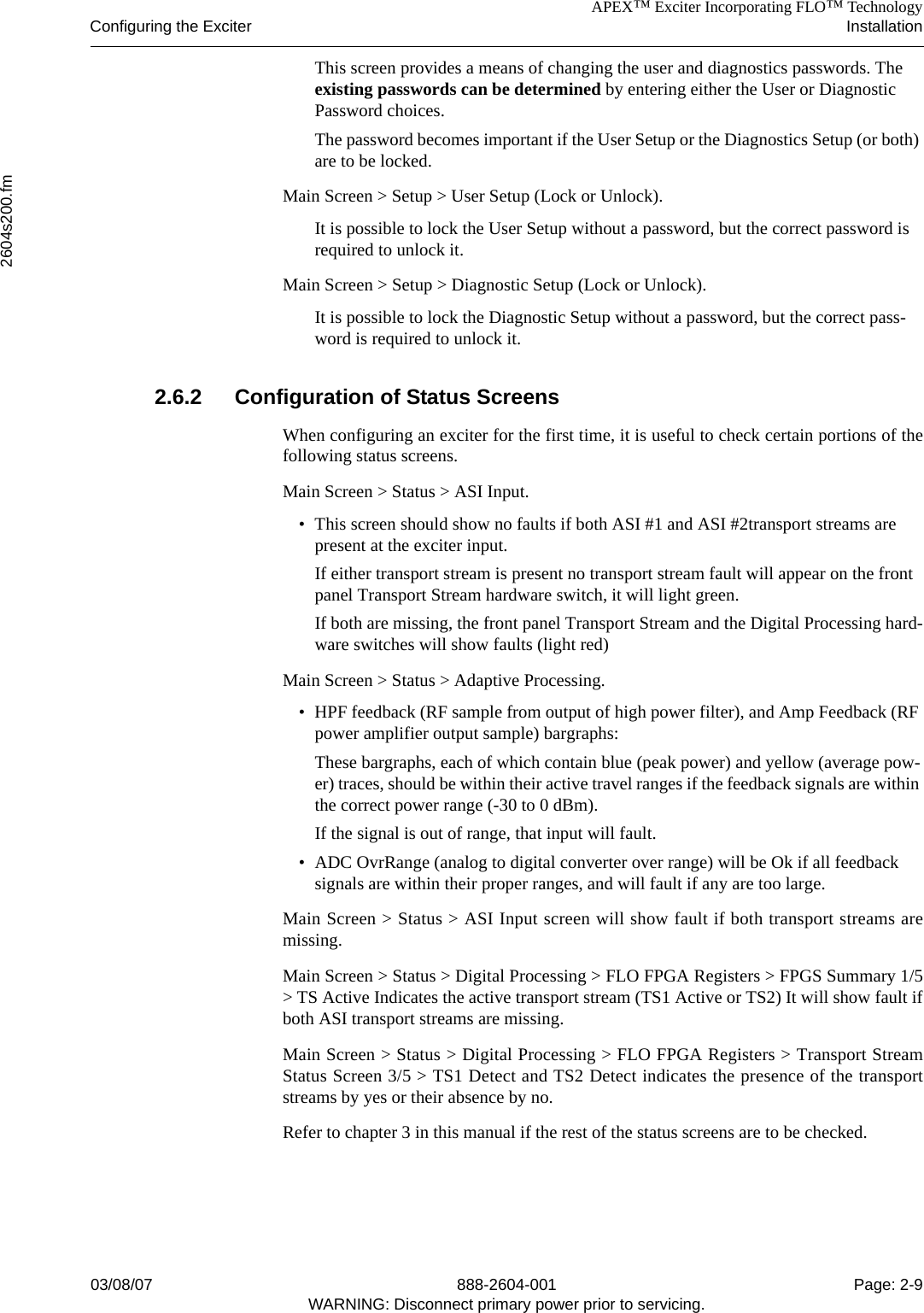APEX™ Exciter Incorporating FLO™ TechnologyConfiguring the Exciter Installation2604s200.fm03/08/07 888-2604-001 Page: 2-9WARNING: Disconnect primary power prior to servicing.This screen provides a means of changing the user and diagnostics passwords. The existing passwords can be determined by entering either the User or Diagnostic Password choices. The password becomes important if the User Setup or the Diagnostics Setup (or both) are to be locked.Main Screen &gt; Setup &gt; User Setup (Lock or Unlock). It is possible to lock the User Setup without a password, but the correct password is required to unlock it.Main Screen &gt; Setup &gt; Diagnostic Setup (Lock or Unlock). It is possible to lock the Diagnostic Setup without a password, but the correct pass-word is required to unlock it.2.6.2 Configuration of Status ScreensWhen configuring an exciter for the first time, it is useful to check certain portions of thefollowing status screens. Main Screen &gt; Status &gt; ASI Input. • This screen should show no faults if both ASI #1 and ASI #2transport streams are present at the exciter input. If either transport stream is present no transport stream fault will appear on the front panel Transport Stream hardware switch, it will light green.If both are missing, the front panel Transport Stream and the Digital Processing hard-ware switches will show faults (light red)Main Screen &gt; Status &gt; Adaptive Processing.• HPF feedback (RF sample from output of high power filter), and Amp Feedback (RF power amplifier output sample) bargraphs:These bargraphs, each of which contain blue (peak power) and yellow (average pow-er) traces, should be within their active travel ranges if the feedback signals are within the correct power range (-30 to 0 dBm).If the signal is out of range, that input will fault.• ADC OvrRange (analog to digital converter over range) will be Ok if all feedback signals are within their proper ranges, and will fault if any are too large.Main Screen &gt; Status &gt; ASI Input screen will show fault if both transport streams aremissing. Main Screen &gt; Status &gt; Digital Processing &gt; FLO FPGA Registers &gt; FPGS Summary 1/5&gt; TS Active Indicates the active transport stream (TS1 Active or TS2) It will show fault ifboth ASI transport streams are missing. Main Screen &gt; Status &gt; Digital Processing &gt; FLO FPGA Registers &gt; Transport StreamStatus Screen 3/5 &gt; TS1 Detect and TS2 Detect indicates the presence of the transportstreams by yes or their absence by no.Refer to chapter 3 in this manual if the rest of the status screens are to be checked.