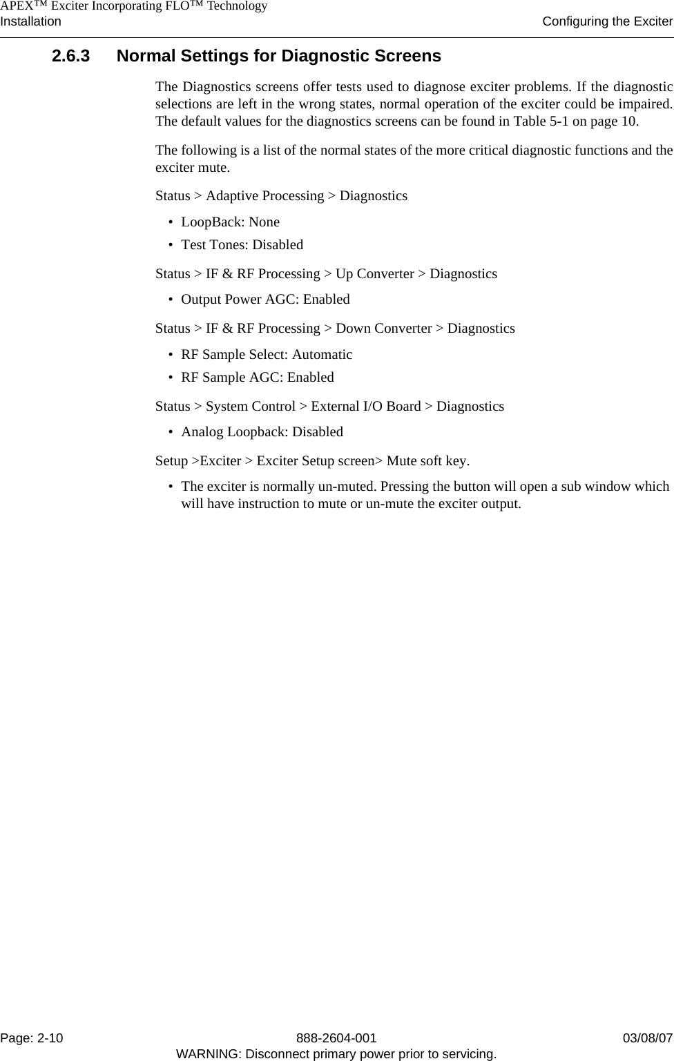    APEX™ Exciter Incorporating FLO™ TechnologyInstallation Configuring the ExciterPage: 2-10 888-2604-001 03/08/07WARNING: Disconnect primary power prior to servicing.2.6.3 Normal Settings for Diagnostic ScreensThe Diagnostics screens offer tests used to diagnose exciter problems. If the diagnosticselections are left in the wrong states, normal operation of the exciter could be impaired.The default values for the diagnostics screens can be found in Table 5-1 on page 10. The following is a list of the normal states of the more critical diagnostic functions and theexciter mute.Status &gt; Adaptive Processing &gt; Diagnostics• LoopBack: None• Test Tones: DisabledStatus &gt; IF &amp; RF Processing &gt; Up Converter &gt; Diagnostics• Output Power AGC: EnabledStatus &gt; IF &amp; RF Processing &gt; Down Converter &gt; Diagnostics• RF Sample Select: Automatic• RF Sample AGC: EnabledStatus &gt; System Control &gt; External I/O Board &gt; Diagnostics• Analog Loopback: DisabledSetup &gt;Exciter &gt; Exciter Setup screen&gt; Mute soft key.• The exciter is normally un-muted. Pressing the button will open a sub window which will have instruction to mute or un-mute the exciter output.