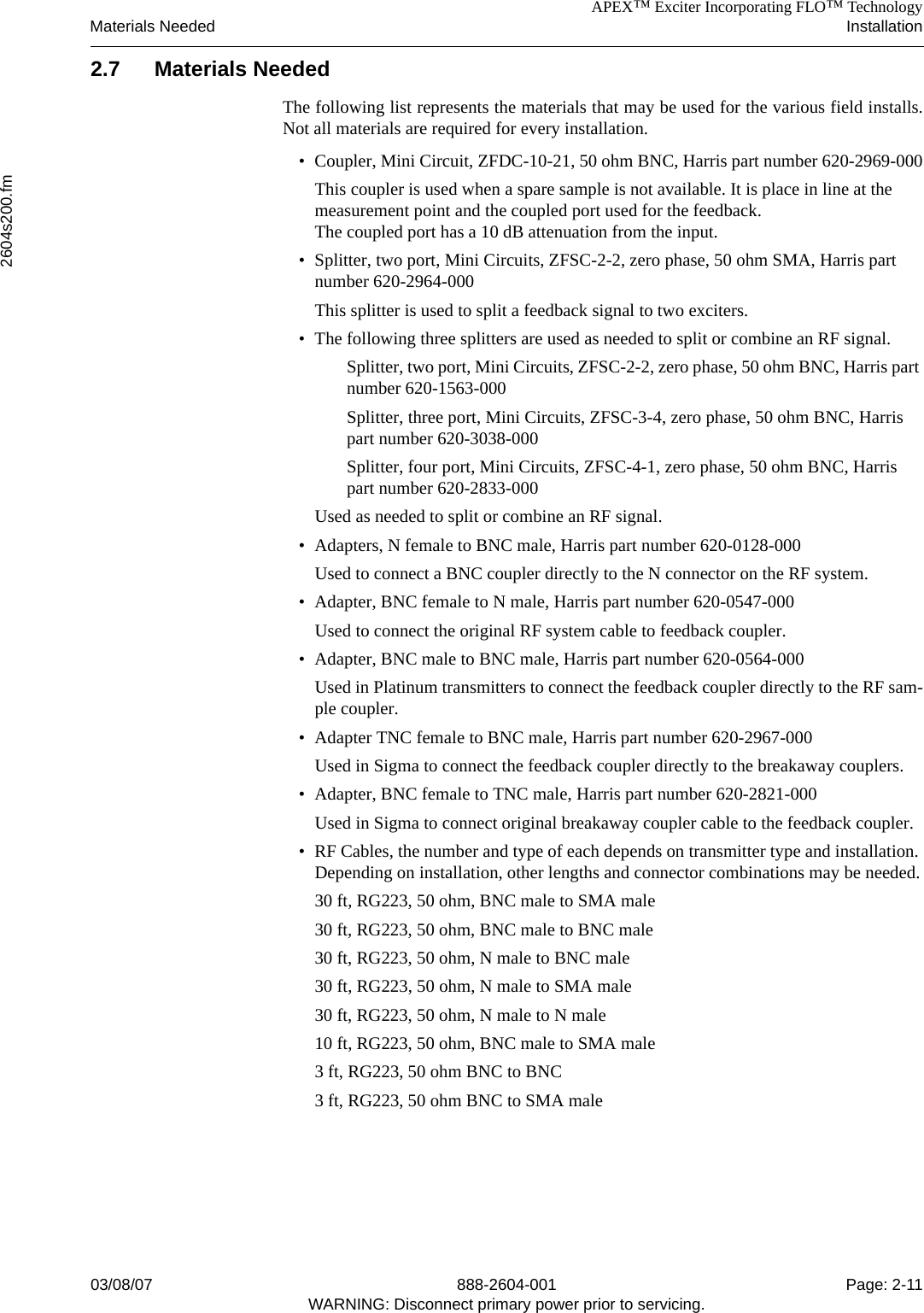 APEX™ Exciter Incorporating FLO™ TechnologyMaterials Needed Installation2604s200.fm03/08/07 888-2604-001 Page: 2-11WARNING: Disconnect primary power prior to servicing.2.7 Materials NeededThe following list represents the materials that may be used for the various field installs.Not all materials are required for every installation.• Coupler, Mini Circuit, ZFDC-10-21, 50 ohm BNC, Harris part number 620-2969-000This coupler is used when a spare sample is not available. It is place in line at the measurement point and the coupled port used for the feedback. The coupled port has a 10 dB attenuation from the input.• Splitter, two port, Mini Circuits, ZFSC-2-2, zero phase, 50 ohm SMA, Harris part number 620-2964-000This splitter is used to split a feedback signal to two exciters. • The following three splitters are used as needed to split or combine an RF signal. Splitter, two port, Mini Circuits, ZFSC-2-2, zero phase, 50 ohm BNC, Harris part number 620-1563-000Splitter, three port, Mini Circuits, ZFSC-3-4, zero phase, 50 ohm BNC, Harris part number 620-3038-000Splitter, four port, Mini Circuits, ZFSC-4-1, zero phase, 50 ohm BNC, Harris part number 620-2833-000Used as needed to split or combine an RF signal.• Adapters, N female to BNC male, Harris part number 620-0128-000Used to connect a BNC coupler directly to the N connector on the RF system.• Adapter, BNC female to N male, Harris part number 620-0547-000Used to connect the original RF system cable to feedback coupler.• Adapter, BNC male to BNC male, Harris part number 620-0564-000Used in Platinum transmitters to connect the feedback coupler directly to the RF sam-ple coupler.• Adapter TNC female to BNC male, Harris part number 620-2967-000Used in Sigma to connect the feedback coupler directly to the breakaway couplers.• Adapter, BNC female to TNC male, Harris part number 620-2821-000Used in Sigma to connect original breakaway coupler cable to the feedback coupler.• RF Cables, the number and type of each depends on transmitter type and installation. Depending on installation, other lengths and connector combinations may be needed.30 ft, RG223, 50 ohm, BNC male to SMA male30 ft, RG223, 50 ohm, BNC male to BNC male30 ft, RG223, 50 ohm, N male to BNC male30 ft, RG223, 50 ohm, N male to SMA male30 ft, RG223, 50 ohm, N male to N male10 ft, RG223, 50 ohm, BNC male to SMA male3 ft, RG223, 50 ohm BNC to BNC3 ft, RG223, 50 ohm BNC to SMA male