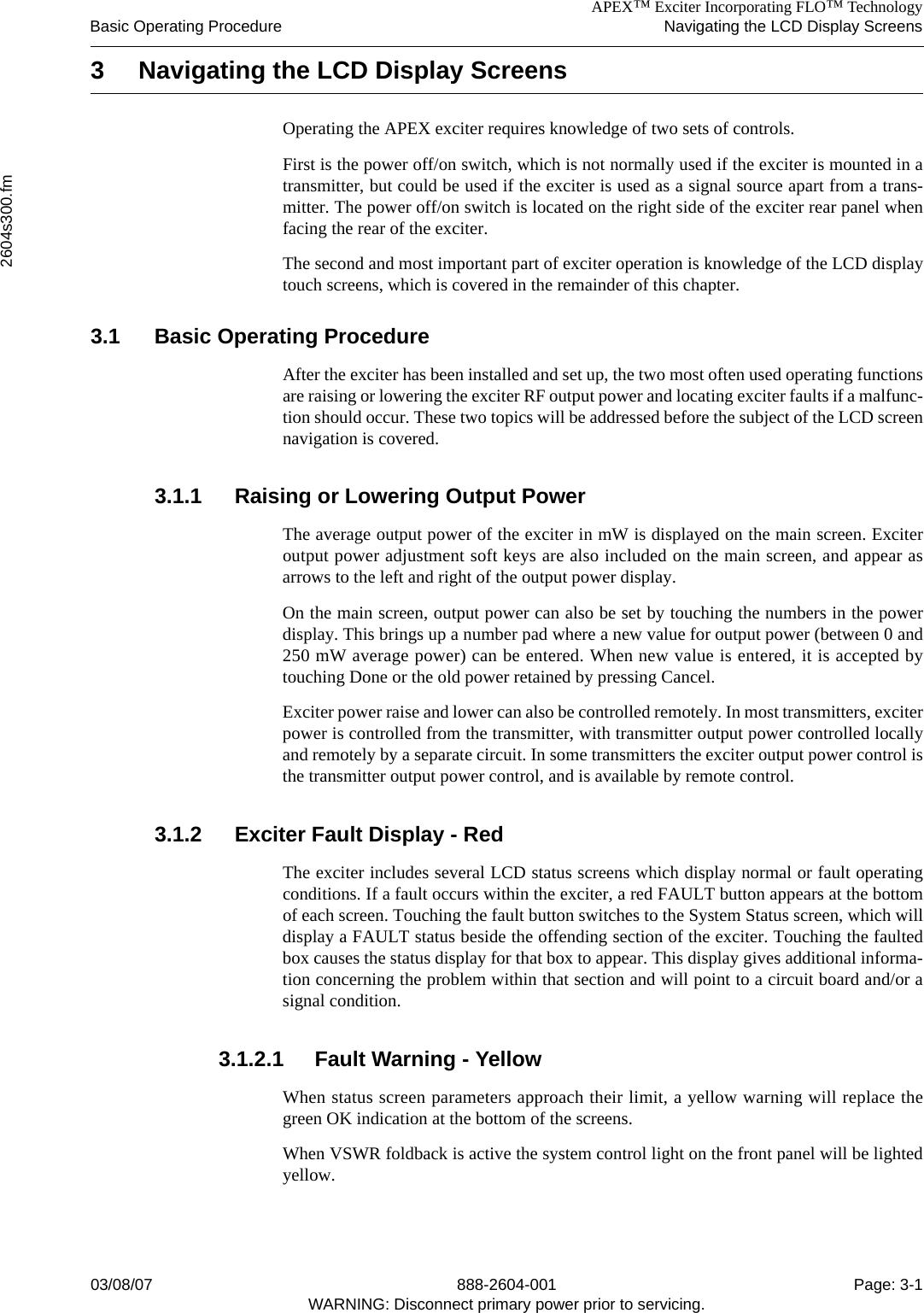 APEX™ Exciter Incorporating FLO™ TechnologyBasic Operating Procedure Navigating the LCD Display Screens2604s300.fm03/08/07 888-2604-001 Page: 3-1WARNING: Disconnect primary power prior to servicing.3 Navigating the LCD Display ScreensOperating the APEX exciter requires knowledge of two sets of controls. First is the power off/on switch, which is not normally used if the exciter is mounted in atransmitter, but could be used if the exciter is used as a signal source apart from a trans-mitter. The power off/on switch is located on the right side of the exciter rear panel whenfacing the rear of the exciter.The second and most important part of exciter operation is knowledge of the LCD displaytouch screens, which is covered in the remainder of this chapter.3.1 Basic Operating ProcedureAfter the exciter has been installed and set up, the two most often used operating functionsare raising or lowering the exciter RF output power and locating exciter faults if a malfunc-tion should occur. These two topics will be addressed before the subject of the LCD screennavigation is covered.3.1.1 Raising or Lowering Output PowerThe average output power of the exciter in mW is displayed on the main screen. Exciteroutput power adjustment soft keys are also included on the main screen, and appear asarrows to the left and right of the output power display. On the main screen, output power can also be set by touching the numbers in the powerdisplay. This brings up a number pad where a new value for output power (between 0 and250 mW average power) can be entered. When new value is entered, it is accepted bytouching Done or the old power retained by pressing Cancel.Exciter power raise and lower can also be controlled remotely. In most transmitters, exciterpower is controlled from the transmitter, with transmitter output power controlled locallyand remotely by a separate circuit. In some transmitters the exciter output power control isthe transmitter output power control, and is available by remote control.3.1.2 Exciter Fault Display - RedThe exciter includes several LCD status screens which display normal or fault operatingconditions. If a fault occurs within the exciter, a red FAULT button appears at the bottomof each screen. Touching the fault button switches to the System Status screen, which willdisplay a FAULT status beside the offending section of the exciter. Touching the faultedbox causes the status display for that box to appear. This display gives additional informa-tion concerning the problem within that section and will point to a circuit board and/or asignal condition.3.1.2.1 Fault Warning - YellowWhen status screen parameters approach their limit, a yellow warning will replace thegreen OK indication at the bottom of the screens.When VSWR foldback is active the system control light on the front panel will be lightedyellow. 