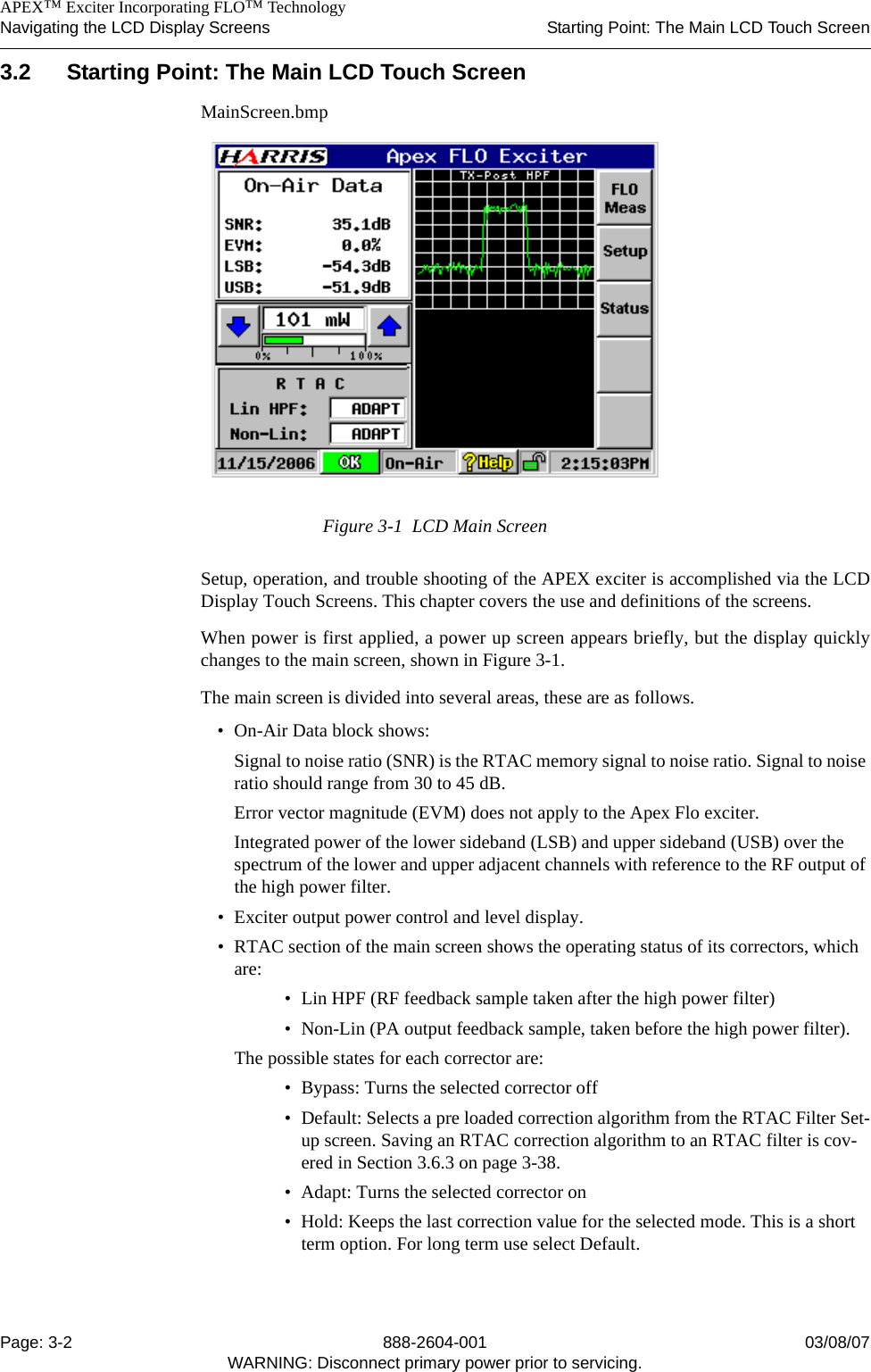    APEX™ Exciter Incorporating FLO™ TechnologyNavigating the LCD Display Screens Starting Point: The Main LCD Touch ScreenPage: 3-2 888-2604-001 03/08/07WARNING: Disconnect primary power prior to servicing.3.2 Starting Point: The Main LCD Touch ScreenMainScreen.bmpFigure 3-1  LCD Main ScreenSetup, operation, and trouble shooting of the APEX exciter is accomplished via the LCDDisplay Touch Screens. This chapter covers the use and definitions of the screens. When power is first applied, a power up screen appears briefly, but the display quicklychanges to the main screen, shown in Figure 3-1. The main screen is divided into several areas, these are as follows.• On-Air Data block shows:Signal to noise ratio (SNR) is the RTAC memory signal to noise ratio. Signal to noise ratio should range from 30 to 45 dB.Error vector magnitude (EVM) does not apply to the Apex Flo exciter.Integrated power of the lower sideband (LSB) and upper sideband (USB) over the spectrum of the lower and upper adjacent channels with reference to the RF output of the high power filter. • Exciter output power control and level display.• RTAC section of the main screen shows the operating status of its correctors, which are:• Lin HPF (RF feedback sample taken after the high power filter) • Non-Lin (PA output feedback sample, taken before the high power filter). The possible states for each corrector are: • Bypass: Turns the selected corrector off• Default: Selects a pre loaded correction algorithm from the RTAC Filter Set-up screen. Saving an RTAC correction algorithm to an RTAC filter is cov-ered in Section 3.6.3 on page 3-38.• Adapt: Turns the selected corrector on• Hold: Keeps the last correction value for the selected mode. This is a short term option. For long term use select Default.