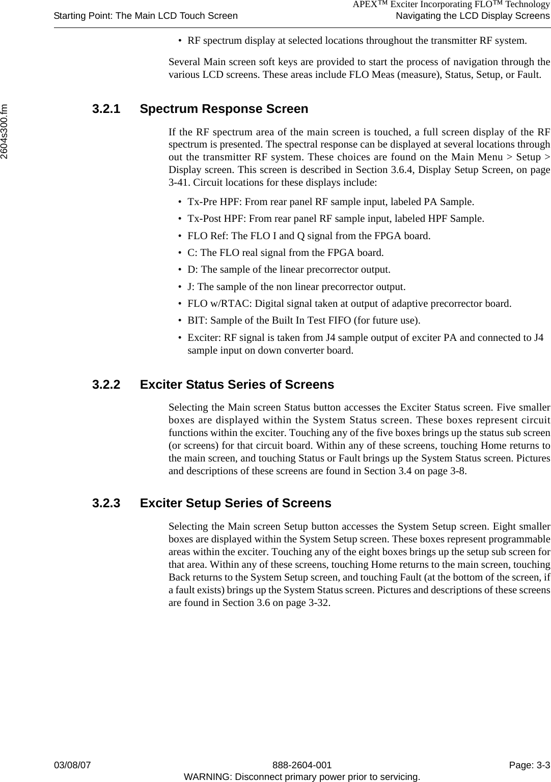 APEX™ Exciter Incorporating FLO™ TechnologyStarting Point: The Main LCD Touch Screen Navigating the LCD Display Screens2604s300.fm03/08/07 888-2604-001 Page: 3-3WARNING: Disconnect primary power prior to servicing.• RF spectrum display at selected locations throughout the transmitter RF system.Several Main screen soft keys are provided to start the process of navigation through thevarious LCD screens. These areas include FLO Meas (measure), Status, Setup, or Fault. 3.2.1 Spectrum Response ScreenIf the RF spectrum area of the main screen is touched, a full screen display of the RFspectrum is presented. The spectral response can be displayed at several locations throughout the transmitter RF system. These choices are found on the Main Menu &gt; Setup &gt;Display screen. This screen is described in Section 3.6.4, Display Setup Screen, on page3-41. Circuit locations for these displays include:• Tx-Pre HPF: From rear panel RF sample input, labeled PA Sample.• Tx-Post HPF: From rear panel RF sample input, labeled HPF Sample.• FLO Ref: The FLO I and Q signal from the FPGA board.• C: The FLO real signal from the FPGA board.• D: The sample of the linear precorrector output.• J: The sample of the non linear precorrector output. • FLO w/RTAC: Digital signal taken at output of adaptive precorrector board.• BIT: Sample of the Built In Test FIFO (for future use).• Exciter: RF signal is taken from J4 sample output of exciter PA and connected to J4 sample input on down converter board.3.2.2 Exciter Status Series of ScreensSelecting the Main screen Status button accesses the Exciter Status screen. Five smallerboxes are displayed within the System Status screen. These boxes represent circuitfunctions within the exciter. Touching any of the five boxes brings up the status sub screen(or screens) for that circuit board. Within any of these screens, touching Home returns tothe main screen, and touching Status or Fault brings up the System Status screen. Picturesand descriptions of these screens are found in Section 3.4 on page 3-8.3.2.3 Exciter Setup Series of ScreensSelecting the Main screen Setup button accesses the System Setup screen. Eight smallerboxes are displayed within the System Setup screen. These boxes represent programmableareas within the exciter. Touching any of the eight boxes brings up the setup sub screen forthat area. Within any of these screens, touching Home returns to the main screen, touchingBack returns to the System Setup screen, and touching Fault (at the bottom of the screen, ifa fault exists) brings up the System Status screen. Pictures and descriptions of these screensare found in Section 3.6 on page 3-32.