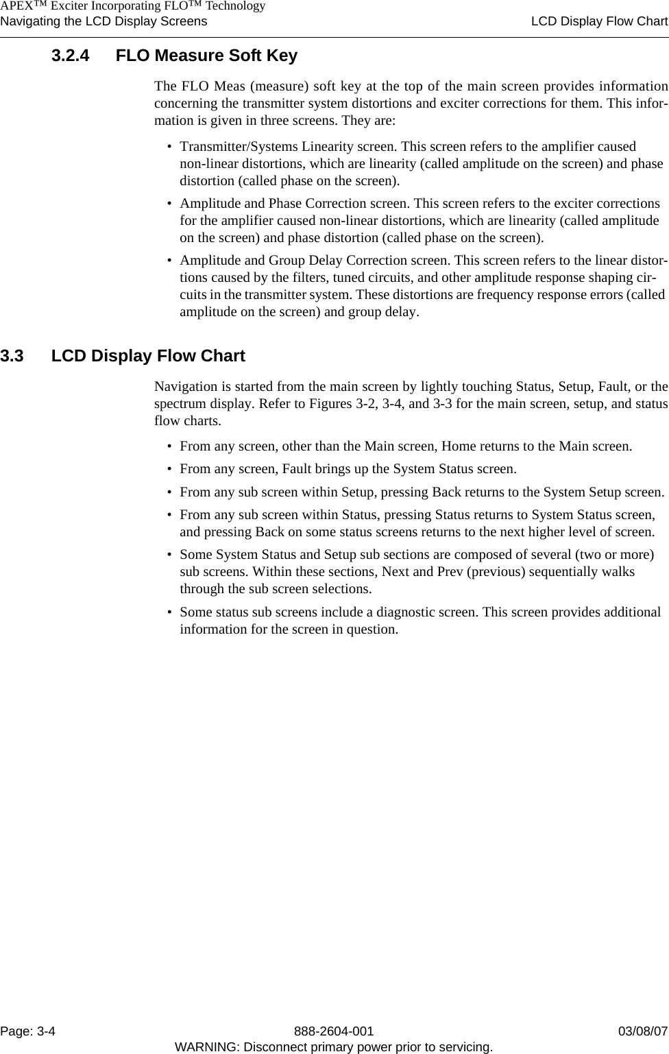    APEX™ Exciter Incorporating FLO™ TechnologyNavigating the LCD Display Screens LCD Display Flow ChartPage: 3-4 888-2604-001 03/08/07WARNING: Disconnect primary power prior to servicing.3.2.4 FLO Measure Soft KeyThe FLO Meas (measure) soft key at the top of the main screen provides informationconcerning the transmitter system distortions and exciter corrections for them. This infor-mation is given in three screens. They are:• Transmitter/Systems Linearity screen. This screen refers to the amplifier caused non-linear distortions, which are linearity (called amplitude on the screen) and phase distortion (called phase on the screen).• Amplitude and Phase Correction screen. This screen refers to the exciter corrections for the amplifier caused non-linear distortions, which are linearity (called amplitude on the screen) and phase distortion (called phase on the screen).• Amplitude and Group Delay Correction screen. This screen refers to the linear distor-tions caused by the filters, tuned circuits, and other amplitude response shaping cir-cuits in the transmitter system. These distortions are frequency response errors (called amplitude on the screen) and group delay.3.3 LCD Display Flow ChartNavigation is started from the main screen by lightly touching Status, Setup, Fault, or thespectrum display. Refer to Figures 3-2, 3-4, and 3-3 for the main screen, setup, and statusflow charts.• From any screen, other than the Main screen, Home returns to the Main screen. • From any screen, Fault brings up the System Status screen. • From any sub screen within Setup, pressing Back returns to the System Setup screen. • From any sub screen within Status, pressing Status returns to System Status screen, and pressing Back on some status screens returns to the next higher level of screen.• Some System Status and Setup sub sections are composed of several (two or more) sub screens. Within these sections, Next and Prev (previous) sequentially walks through the sub screen selections.• Some status sub screens include a diagnostic screen. This screen provides additional information for the screen in question.