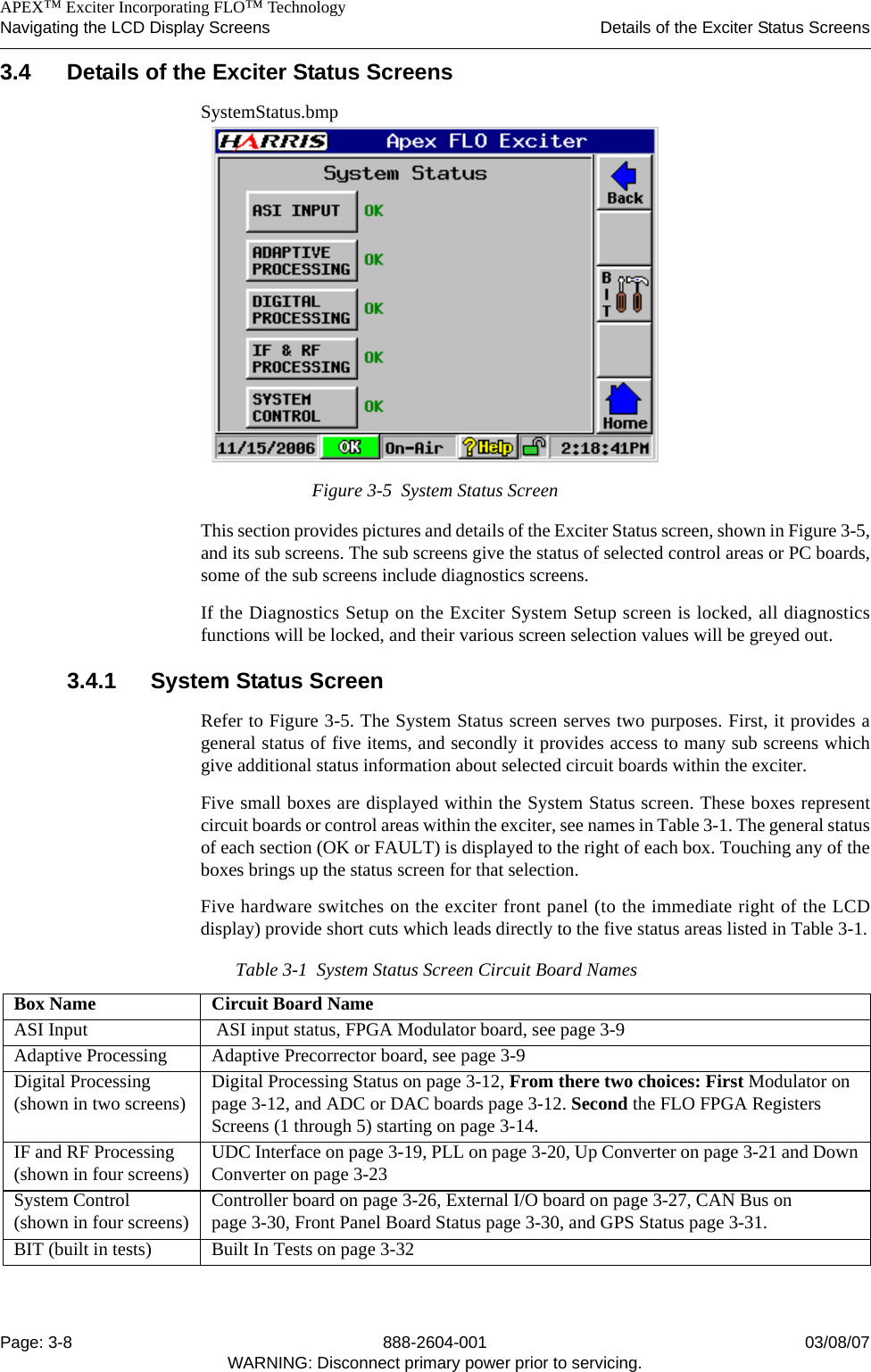    APEX™ Exciter Incorporating FLO™ TechnologyNavigating the LCD Display Screens Details of the Exciter Status ScreensPage: 3-8 888-2604-001 03/08/07WARNING: Disconnect primary power prior to servicing.3.4 Details of the Exciter Status ScreensSystemStatus.bmpFigure 3-5  System Status ScreenThis section provides pictures and details of the Exciter Status screen, shown in Figure 3-5,and its sub screens. The sub screens give the status of selected control areas or PC boards,some of the sub screens include diagnostics screens.If the Diagnostics Setup on the Exciter System Setup screen is locked, all diagnosticsfunctions will be locked, and their various screen selection values will be greyed out.3.4.1 System Status ScreenRefer to Figure 3-5. The System Status screen serves two purposes. First, it provides ageneral status of five items, and secondly it provides access to many sub screens whichgive additional status information about selected circuit boards within the exciter. Five small boxes are displayed within the System Status screen. These boxes representcircuit boards or control areas within the exciter, see names in Table 3-1. The general statusof each section (OK or FAULT) is displayed to the right of each box. Touching any of theboxes brings up the status screen for that selection. Five hardware switches on the exciter front panel (to the immediate right of the LCDdisplay) provide short cuts which leads directly to the five status areas listed in Table 3-1.Table 3-1  System Status Screen Circuit Board NamesBox Name Circuit Board NameASI Input  ASI input status, FPGA Modulator board, see page 3-9Adaptive Processing Adaptive Precorrector board, see page 3-9Digital Processing (shown in two screens) Digital Processing Status on page 3-12, From there two choices: First Modulator on page 3-12, and ADC or DAC boards page 3-12. Second the FLO FPGA Registers Screens (1 through 5) starting on page 3-14.IF and RF Processing (shown in four screens) UDC Interface on page 3-19, PLL on page 3-20, Up Converter on page 3-21 and Down Converter on page 3-23System Control (shown in four screens) Controller board on page 3-26, External I/O board on page 3-27, CAN Bus on page 3-30, Front Panel Board Status page 3-30, and GPS Status page 3-31. BIT (built in tests) Built In Tests on page 3-32