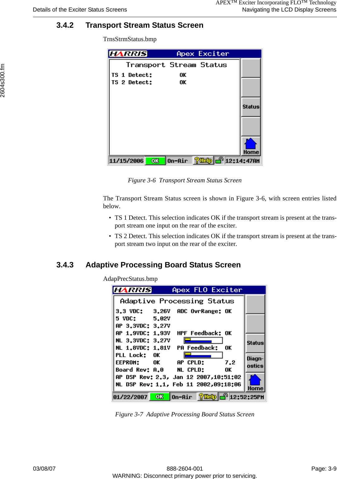 APEX™ Exciter Incorporating FLO™ TechnologyDetails of the Exciter Status Screens Navigating the LCD Display Screens2604s300.fm03/08/07 888-2604-001 Page: 3-9WARNING: Disconnect primary power prior to servicing.3.4.2 Transport Stream Status ScreenTrnsStrmStatus.bmpFigure 3-6  Transport Stream Status ScreenThe Transport Stream Status screen is shown in Figure 3-6, with screen entries listedbelow. • TS 1 Detect. This selection indicates OK if the transport stream is present at the trans-port stream one input on the rear of the exciter.• TS 2 Detect. This selection indicates OK if the transport stream is present at the trans-port stream two input on the rear of the exciter.3.4.3 Adaptive Processing Board Status ScreenAdapPrecStatus.bmpFigure 3-7  Adaptive Processing Board Status Screen