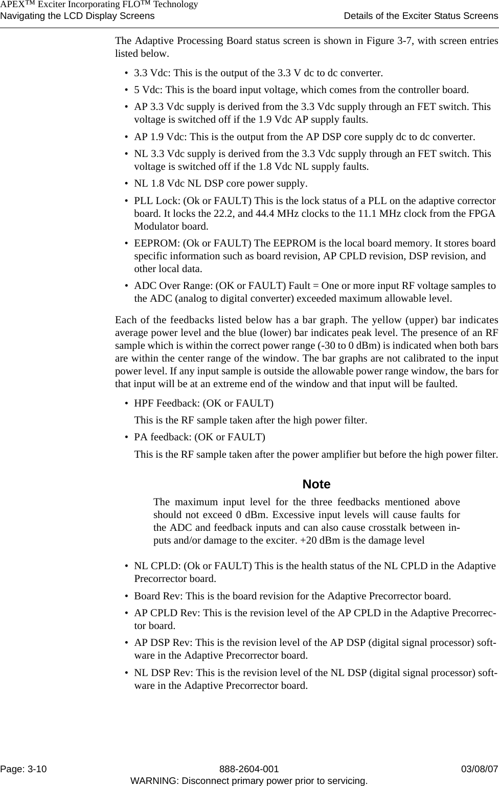    APEX™ Exciter Incorporating FLO™ TechnologyNavigating the LCD Display Screens Details of the Exciter Status ScreensPage: 3-10 888-2604-001 03/08/07WARNING: Disconnect primary power prior to servicing.The Adaptive Processing Board status screen is shown in Figure 3-7, with screen entrieslisted below.• 3.3 Vdc: This is the output of the 3.3 V dc to dc converter.• 5 Vdc: This is the board input voltage, which comes from the controller board.• AP 3.3 Vdc supply is derived from the 3.3 Vdc supply through an FET switch. This voltage is switched off if the 1.9 Vdc AP supply faults.• AP 1.9 Vdc: This is the output from the AP DSP core supply dc to dc converter.• NL 3.3 Vdc supply is derived from the 3.3 Vdc supply through an FET switch. This voltage is switched off if the 1.8 Vdc NL supply faults.• NL 1.8 Vdc NL DSP core power supply.• PLL Lock: (Ok or FAULT) This is the lock status of a PLL on the adaptive corrector board. It locks the 22.2, and 44.4 MHz clocks to the 11.1 MHz clock from the FPGA Modulator board.• EEPROM: (Ok or FAULT) The EEPROM is the local board memory. It stores board specific information such as board revision, AP CPLD revision, DSP revision, and other local data.• ADC Over Range: (OK or FAULT) Fault = One or more input RF voltage samples to the ADC (analog to digital converter) exceeded maximum allowable level.Each of the feedbacks listed below has a bar graph. The yellow (upper) bar indicatesaverage power level and the blue (lower) bar indicates peak level. The presence of an RFsample which is within the correct power range (-30 to 0 dBm) is indicated when both barsare within the center range of the window. The bar graphs are not calibrated to the inputpower level. If any input sample is outside the allowable power range window, the bars forthat input will be at an extreme end of the window and that input will be faulted.• HPF Feedback: (OK or FAULT) This is the RF sample taken after the high power filter.• PA feedback: (OK or FAULT)This is the RF sample taken after the power amplifier but before the high power filter.NoteThe maximum input level for the three feedbacks mentioned aboveshould not exceed 0 dBm. Excessive input levels will cause faults forthe ADC and feedback inputs and can also cause crosstalk between in-puts and/or damage to the exciter. +20 dBm is the damage level• NL CPLD: (Ok or FAULT) This is the health status of the NL CPLD in the Adaptive Precorrector board.• Board Rev: This is the board revision for the Adaptive Precorrector board.• AP CPLD Rev: This is the revision level of the AP CPLD in the Adaptive Precorrec-tor board.• AP DSP Rev: This is the revision level of the AP DSP (digital signal processor) soft-ware in the Adaptive Precorrector board.• NL DSP Rev: This is the revision level of the NL DSP (digital signal processor) soft-ware in the Adaptive Precorrector board.