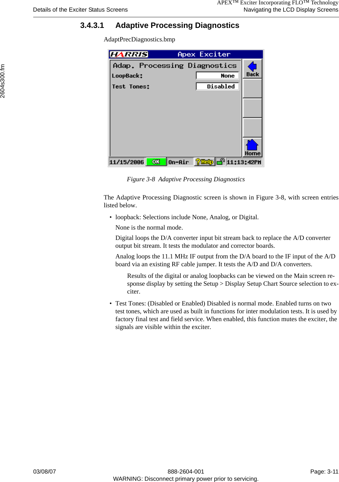 APEX™ Exciter Incorporating FLO™ TechnologyDetails of the Exciter Status Screens Navigating the LCD Display Screens2604s300.fm03/08/07 888-2604-001 Page: 3-11WARNING: Disconnect primary power prior to servicing.3.4.3.1 Adaptive Processing DiagnosticsAdaptPrecDiagnostics.bmpFigure 3-8  Adaptive Processing DiagnosticsThe Adaptive Processing Diagnostic screen is shown in Figure 3-8, with screen entrieslisted below.• loopback: Selections include None, Analog, or Digital. None is the normal mode.Digital loops the D/A converter input bit stream back to replace the A/D converter output bit stream. It tests the modulator and corrector boards.Analog loops the 11.1 MHz IF output from the D/A board to the IF input of the A/D board via an existing RF cable jumper. It tests the A/D and D/A converters.Results of the digital or analog loopbacks can be viewed on the Main screen re-sponse display by setting the Setup &gt; Display Setup Chart Source selection to ex-citer.• Test Tones: (Disabled or Enabled) Disabled is normal mode. Enabled turns on two test tones, which are used as built in functions for inter modulation tests. It is used by factory final test and field service. When enabled, this function mutes the exciter, the signals are visible within the exciter. 