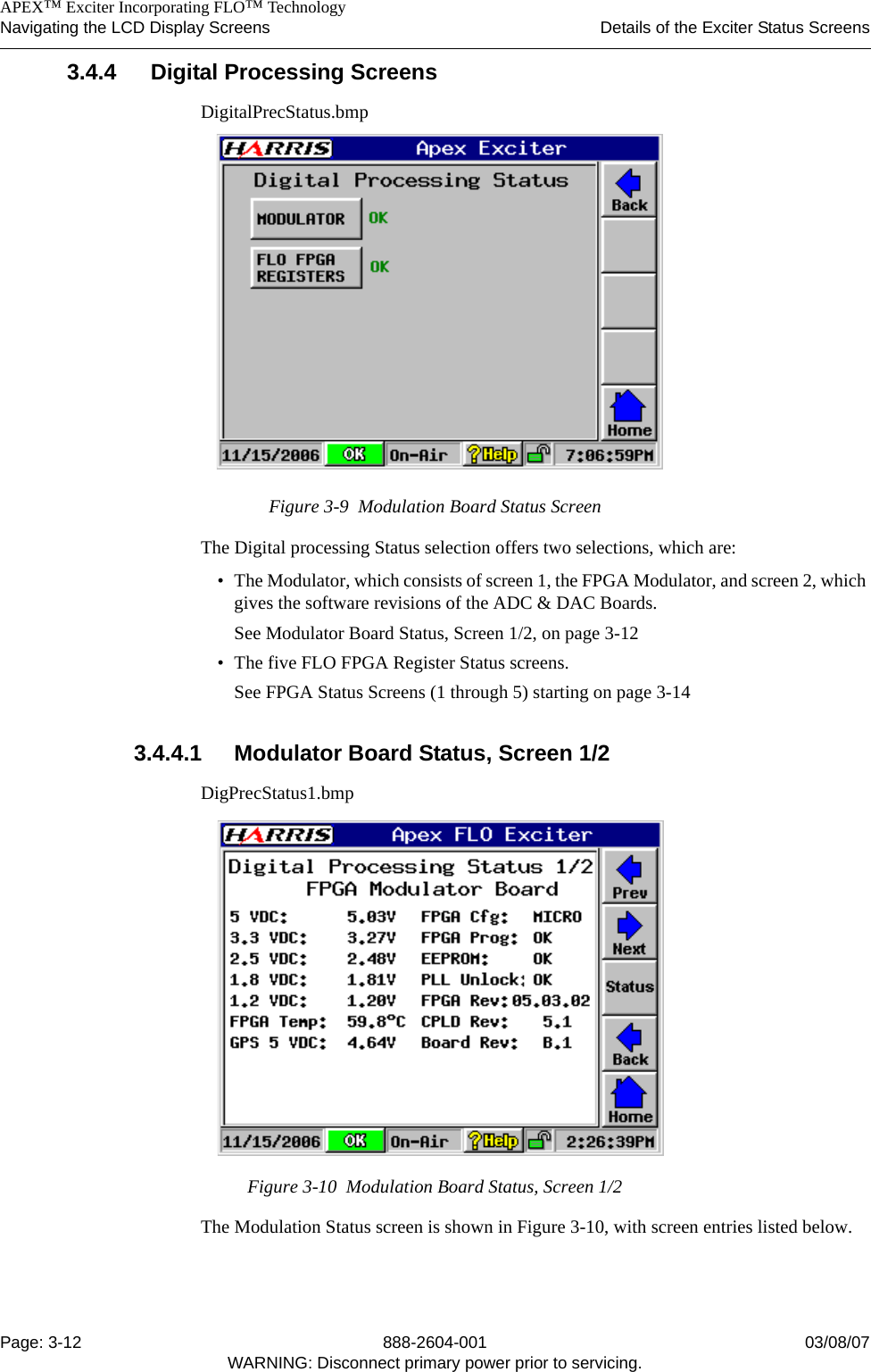    APEX™ Exciter Incorporating FLO™ TechnologyNavigating the LCD Display Screens Details of the Exciter Status ScreensPage: 3-12 888-2604-001 03/08/07WARNING: Disconnect primary power prior to servicing.3.4.4 Digital Processing ScreensDigitalPrecStatus.bmpFigure 3-9  Modulation Board Status ScreenThe Digital processing Status selection offers two selections, which are:• The Modulator, which consists of screen 1, the FPGA Modulator, and screen 2, which gives the software revisions of the ADC &amp; DAC Boards.See Modulator Board Status, Screen 1/2, on page 3-12• The five FLO FPGA Register Status screens.See FPGA Status Screens (1 through 5) starting on page 3-143.4.4.1 Modulator Board Status, Screen 1/2DigPrecStatus1.bmpFigure 3-10  Modulation Board Status, Screen 1/2The Modulation Status screen is shown in Figure 3-10, with screen entries listed below.