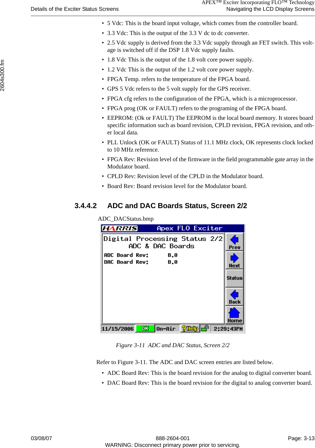 APEX™ Exciter Incorporating FLO™ TechnologyDetails of the Exciter Status Screens Navigating the LCD Display Screens2604s300.fm03/08/07 888-2604-001 Page: 3-13WARNING: Disconnect primary power prior to servicing.• 5 Vdc: This is the board input voltage, which comes from the controller board.• 3.3 Vdc: This is the output of the 3.3 V dc to dc converter.• 2.5 Vdc supply is derived from the 3.3 Vdc supply through an FET switch. This volt-age is switched off if the DSP 1.8 Vdc supply faults.• 1.8 Vdc This is the output of the 1.8 volt core power supply.• 1.2 Vdc This is the output of the 1.2 volt core power supply.• FPGA Temp. refers to the temperature of the FPGA board.• GPS 5 Vdc refers to the 5 volt supply for the GPS receiver.• FPGA cfg refers to the configuration of the FPGA, which is a microprocessor.• FPGA prog (OK or FAULT) refers to the programing of the FPGA board.• EEPROM: (Ok or FAULT) The EEPROM is the local board memory. It stores board specific information such as board revision, CPLD revision, FPGA revision, and oth-er local data.• PLL Unlock (OK or FAULT) Status of 11.1 MHz clock, OK represents clock locked to 10 MHz reference.• FPGA Rev: Revision level of the firmware in the field programmable gate array in the Modulator board. • CPLD Rev: Revision level of the CPLD in the Modulator board.• Board Rev: Board revision level for the Modulator board.3.4.4.2 ADC and DAC Boards Status, Screen 2/2 ADC_DACStatus.bmpFigure 3-11  ADC and DAC Status, Screen 2/2Refer to Figure 3-11. The ADC and DAC screen entries are listed below.• ADC Board Rev: This is the board revision for the analog to digital converter board.• DAC Board Rev: This is the board revision for the digital to analog converter board.