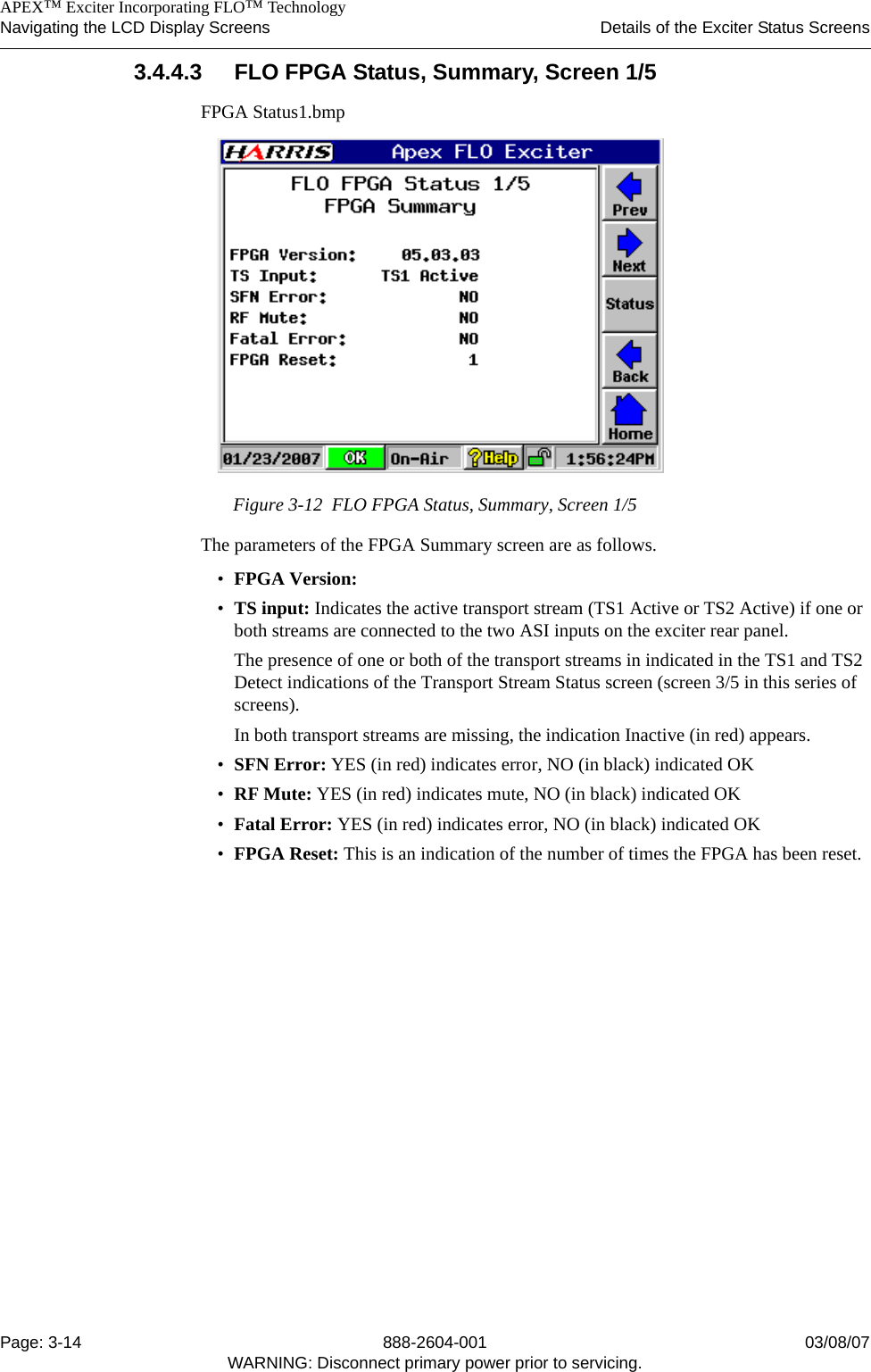    APEX™ Exciter Incorporating FLO™ TechnologyNavigating the LCD Display Screens Details of the Exciter Status ScreensPage: 3-14 888-2604-001 03/08/07WARNING: Disconnect primary power prior to servicing.3.4.4.3 FLO FPGA Status, Summary, Screen 1/5FPGA Status1.bmpFigure 3-12  FLO FPGA Status, Summary, Screen 1/5The parameters of the FPGA Summary screen are as follows.•FPGA Version:•TS input: Indicates the active transport stream (TS1 Active or TS2 Active) if one or both streams are connected to the two ASI inputs on the exciter rear panel. The presence of one or both of the transport streams in indicated in the TS1 and TS2 Detect indications of the Transport Stream Status screen (screen 3/5 in this series of screens).In both transport streams are missing, the indication Inactive (in red) appears.•SFN Error: YES (in red) indicates error, NO (in black) indicated OK•RF Mute: YES (in red) indicates mute, NO (in black) indicated OK•Fatal Error: YES (in red) indicates error, NO (in black) indicated OK•FPGA Reset: This is an indication of the number of times the FPGA has been reset.