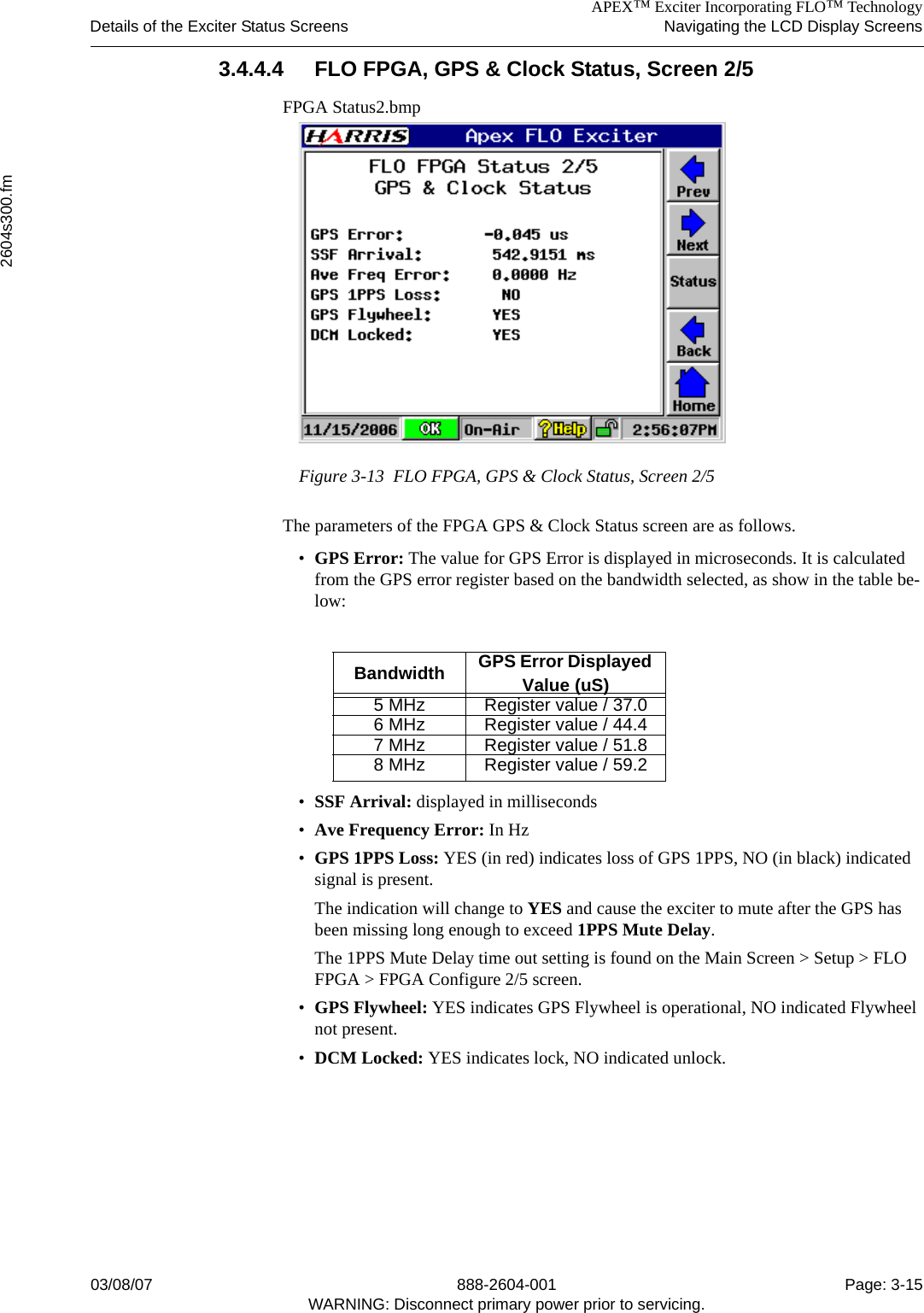 APEX™ Exciter Incorporating FLO™ TechnologyDetails of the Exciter Status Screens Navigating the LCD Display Screens2604s300.fm03/08/07 888-2604-001 Page: 3-15WARNING: Disconnect primary power prior to servicing.3.4.4.4 FLO FPGA, GPS &amp; Clock Status, Screen 2/5FPGA Status2.bmpFigure 3-13  FLO FPGA, GPS &amp; Clock Status, Screen 2/5The parameters of the FPGA GPS &amp; Clock Status screen are as follows.•GPS Error: The value for GPS Error is displayed in microseconds. It is calculated from the GPS error register based on the bandwidth selected, as show in the table be-low:•SSF Arrival: displayed in milliseconds•Ave Frequency Error: In Hz•GPS 1PPS Loss: YES (in red) indicates loss of GPS 1PPS, NO (in black) indicated signal is present. The indication will change to YES and cause the exciter to mute after the GPS has been missing long enough to exceed 1PPS Mute Delay. The 1PPS Mute Delay time out setting is found on the Main Screen &gt; Setup &gt; FLO FPGA &gt; FPGA Configure 2/5 screen.•GPS Flywheel: YES indicates GPS Flywheel is operational, NO indicated Flywheel not present.•DCM Locked: YES indicates lock, NO indicated unlock.Bandwidth GPS Error Displayed Value (uS)5 MHz Register value / 37.06 MHz Register value / 44.47 MHz Register value / 51.88 MHz Register value / 59.2