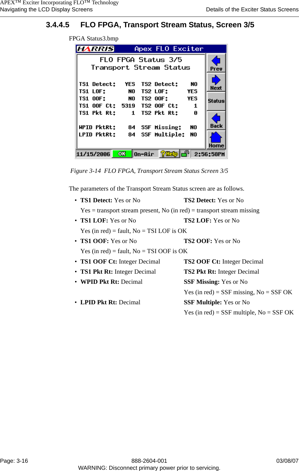    APEX™ Exciter Incorporating FLO™ TechnologyNavigating the LCD Display Screens Details of the Exciter Status ScreensPage: 3-16 888-2604-001 03/08/07WARNING: Disconnect primary power prior to servicing.3.4.4.5 FLO FPGA, Transport Stream Status, Screen 3/5FPGA Status3.bmpFigure 3-14  FLO FPGA, Transport Stream Status Screen 3/5The parameters of the Transport Stream Status screen are as follows.•TS1 Detect: Yes or No TS2 Detect: Yes or NoYes = transport stream present, No (in red) = transport stream missing•TS1 LOF: Yes or No TS2 LOF: Yes or NoYes (in red) = fault, No = TSI LOF is OK•TS1 OOF: Yes or No TS2 OOF: Yes or NoYes (in red) = fault, No = TSI OOF is OK•TS1 OOF Ct: Integer Decimal TS2 OOF Ct: Integer Decimal •TS1 Pkt Rt: Integer Decimal TS2 Pkt Rt: Integer Decimal •WPID Pkt Rt: Decimal SSF Missing: Yes or NoYes (in red) = SSF missing, No = SSF OK•LPID Pkt Rt: Decimal  SSF Multiple: Yes or NoYes (in red) = SSF multiple, No = SSF OK