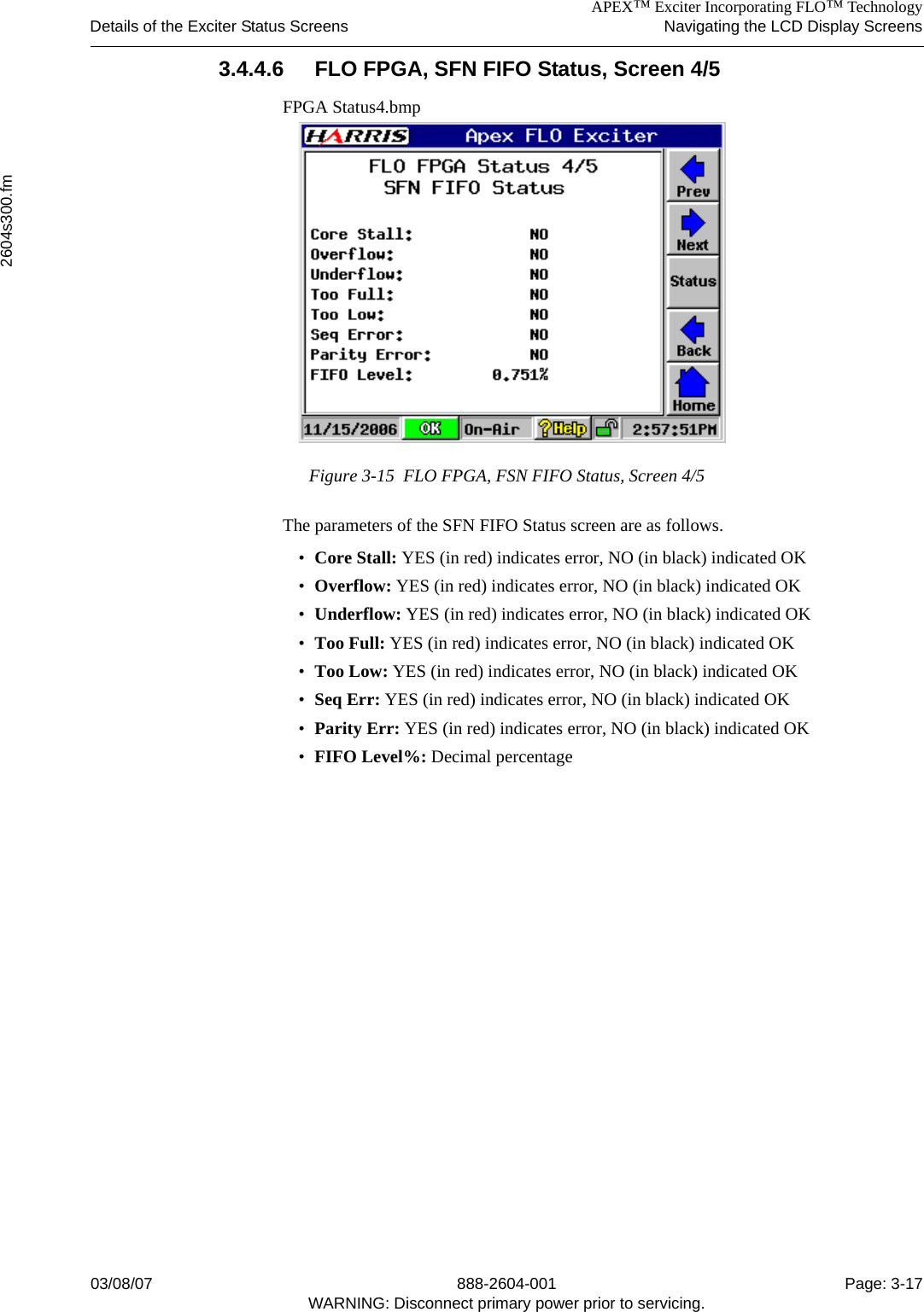 APEX™ Exciter Incorporating FLO™ TechnologyDetails of the Exciter Status Screens Navigating the LCD Display Screens2604s300.fm03/08/07 888-2604-001 Page: 3-17WARNING: Disconnect primary power prior to servicing.3.4.4.6 FLO FPGA, SFN FIFO Status, Screen 4/5FPGA Status4.bmpFigure 3-15  FLO FPGA, FSN FIFO Status, Screen 4/5The parameters of the SFN FIFO Status screen are as follows.•Core Stall: YES (in red) indicates error, NO (in black) indicated OK•Overflow: YES (in red) indicates error, NO (in black) indicated OK•Underflow: YES (in red) indicates error, NO (in black) indicated OK•Too Full: YES (in red) indicates error, NO (in black) indicated OK•Too Low: YES (in red) indicates error, NO (in black) indicated OK•Seq Err: YES (in red) indicates error, NO (in black) indicated OK•Parity Err: YES (in red) indicates error, NO (in black) indicated OK•FIFO Level%: Decimal percentage