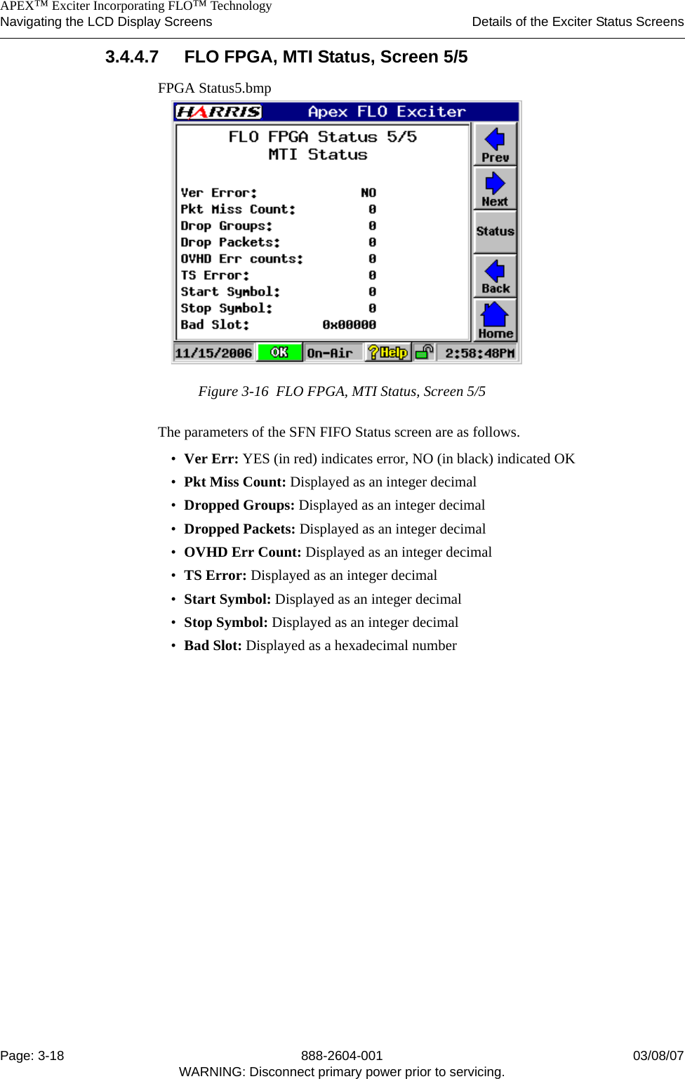    APEX™ Exciter Incorporating FLO™ TechnologyNavigating the LCD Display Screens Details of the Exciter Status ScreensPage: 3-18 888-2604-001 03/08/07WARNING: Disconnect primary power prior to servicing.3.4.4.7 FLO FPGA, MTI Status, Screen 5/5FPGA Status5.bmpFigure 3-16  FLO FPGA, MTI Status, Screen 5/5The parameters of the SFN FIFO Status screen are as follows.•Ver Err: YES (in red) indicates error, NO (in black) indicated OK•Pkt Miss Count: Displayed as an integer decimal •Dropped Groups: Displayed as an integer decimal •Dropped Packets: Displayed as an integer decimal •OVHD Err Count: Displayed as an integer decimal •TS Error: Displayed as an integer decimal •Start Symbol: Displayed as an integer decimal •Stop Symbol: Displayed as an integer decimal •Bad Slot: Displayed as a hexadecimal number