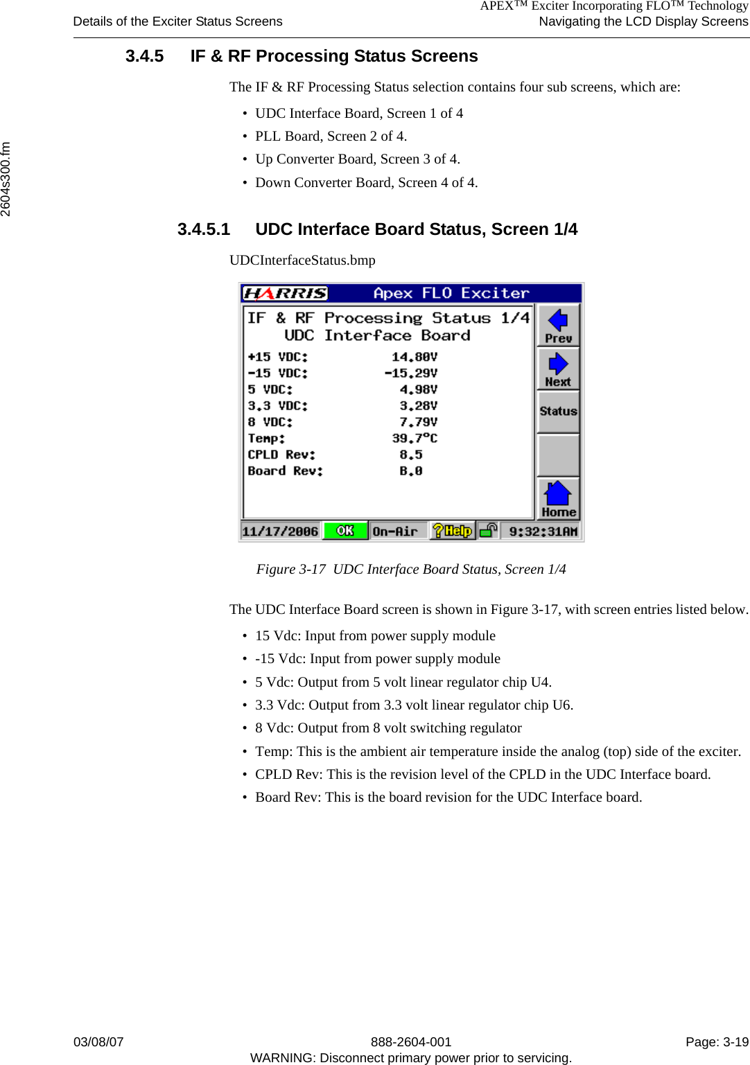 APEX™ Exciter Incorporating FLO™ TechnologyDetails of the Exciter Status Screens Navigating the LCD Display Screens2604s300.fm03/08/07 888-2604-001 Page: 3-19WARNING: Disconnect primary power prior to servicing.3.4.5 IF &amp; RF Processing Status Screens The IF &amp; RF Processing Status selection contains four sub screens, which are:• UDC Interface Board, Screen 1 of 4• PLL Board, Screen 2 of 4.• Up Converter Board, Screen 3 of 4.• Down Converter Board, Screen 4 of 4.3.4.5.1 UDC Interface Board Status, Screen 1/4UDCInterfaceStatus.bmpFigure 3-17  UDC Interface Board Status, Screen 1/4The UDC Interface Board screen is shown in Figure 3-17, with screen entries listed below.• 15 Vdc: Input from power supply module• -15 Vdc: Input from power supply module• 5 Vdc: Output from 5 volt linear regulator chip U4. • 3.3 Vdc: Output from 3.3 volt linear regulator chip U6.• 8 Vdc: Output from 8 volt switching regulator• Temp: This is the ambient air temperature inside the analog (top) side of the exciter.• CPLD Rev: This is the revision level of the CPLD in the UDC Interface board. • Board Rev: This is the board revision for the UDC Interface board.