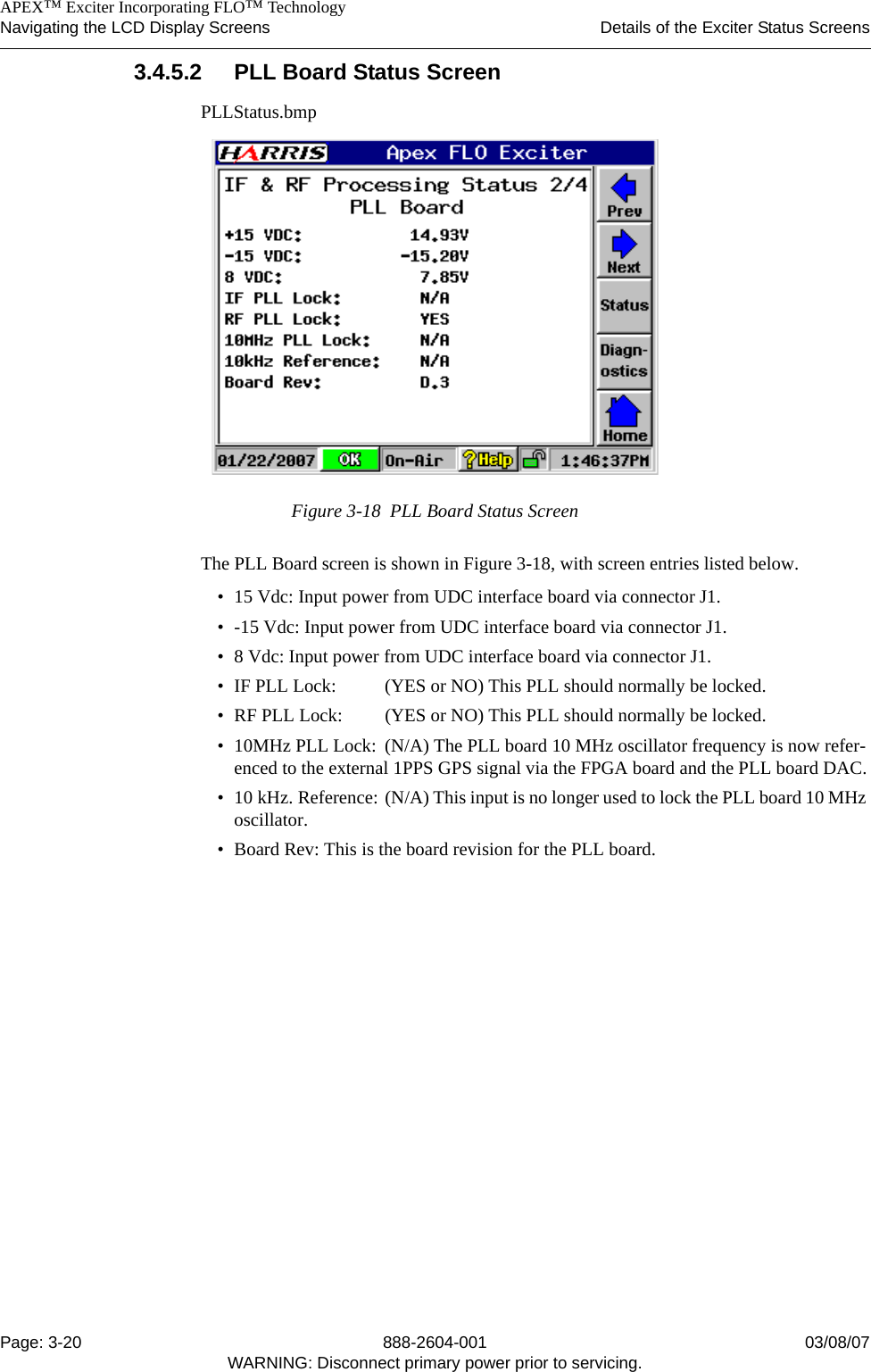    APEX™ Exciter Incorporating FLO™ TechnologyNavigating the LCD Display Screens Details of the Exciter Status ScreensPage: 3-20 888-2604-001 03/08/07WARNING: Disconnect primary power prior to servicing.3.4.5.2 PLL Board Status ScreenPLLStatus.bmpFigure 3-18  PLL Board Status ScreenThe PLL Board screen is shown in Figure 3-18, with screen entries listed below.• 15 Vdc: Input power from UDC interface board via connector J1.• -15 Vdc: Input power from UDC interface board via connector J1.• 8 Vdc: Input power from UDC interface board via connector J1.• IF PLL Lock:  (YES or NO) This PLL should normally be locked.• RF PLL Lock: (YES or NO) This PLL should normally be locked.• 10MHz PLL Lock:  (N/A) The PLL board 10 MHz oscillator frequency is now refer-enced to the external 1PPS GPS signal via the FPGA board and the PLL board DAC.• 10 kHz. Reference: (N/A) This input is no longer used to lock the PLL board 10 MHz oscillator.• Board Rev: This is the board revision for the PLL board.