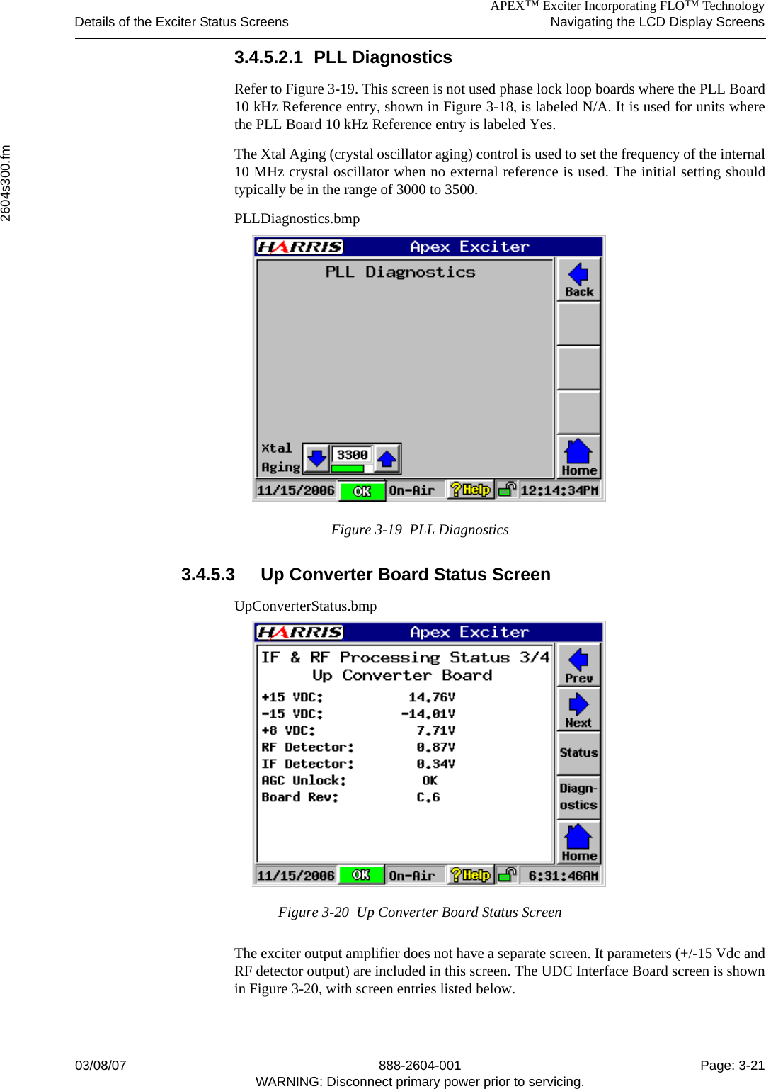 APEX™ Exciter Incorporating FLO™ TechnologyDetails of the Exciter Status Screens Navigating the LCD Display Screens2604s300.fm03/08/07 888-2604-001 Page: 3-21WARNING: Disconnect primary power prior to servicing.3.4.5.2.1 PLL DiagnosticsRefer to Figure 3-19. This screen is not used phase lock loop boards where the PLL Board10 kHz Reference entry, shown in Figure 3-18, is labeled N/A. It is used for units wherethe PLL Board 10 kHz Reference entry is labeled Yes.The Xtal Aging (crystal oscillator aging) control is used to set the frequency of the internal10 MHz crystal oscillator when no external reference is used. The initial setting shouldtypically be in the range of 3000 to 3500. PLLDiagnostics.bmpFigure 3-19  PLL Diagnostics3.4.5.3 Up Converter Board Status ScreenUpConverterStatus.bmpFigure 3-20  Up Converter Board Status ScreenThe exciter output amplifier does not have a separate screen. It parameters (+/-15 Vdc andRF detector output) are included in this screen. The UDC Interface Board screen is shownin Figure 3-20, with screen entries listed below.
