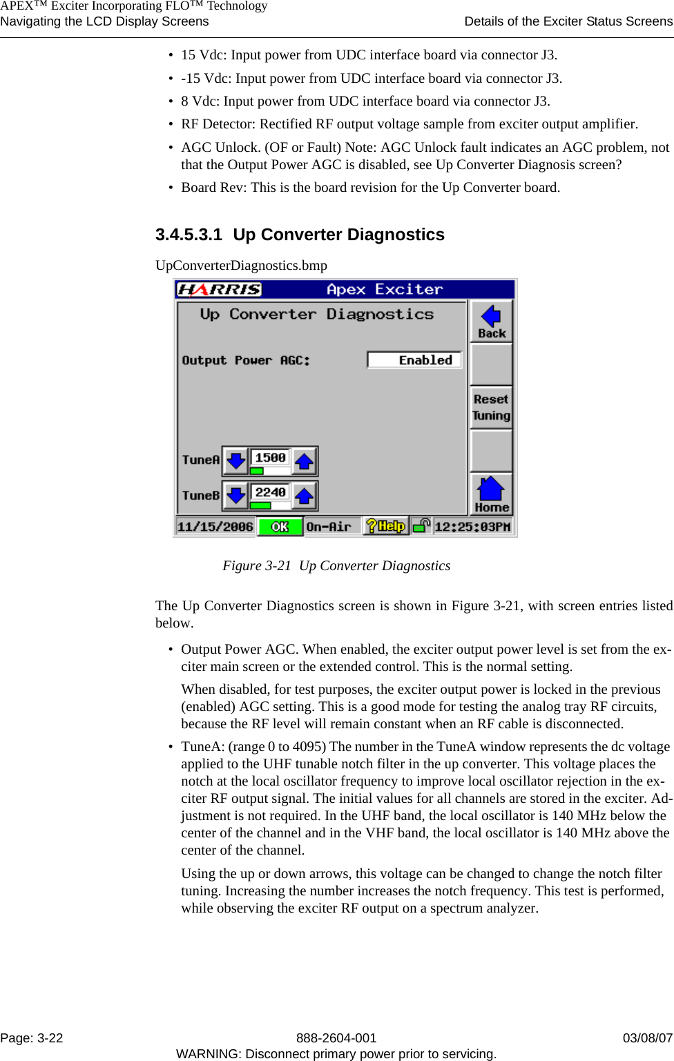    APEX™ Exciter Incorporating FLO™ TechnologyNavigating the LCD Display Screens Details of the Exciter Status ScreensPage: 3-22 888-2604-001 03/08/07WARNING: Disconnect primary power prior to servicing.• 15 Vdc: Input power from UDC interface board via connector J3.• -15 Vdc: Input power from UDC interface board via connector J3.• 8 Vdc: Input power from UDC interface board via connector J3.• RF Detector: Rectified RF output voltage sample from exciter output amplifier.• AGC Unlock. (OF or Fault) Note: AGC Unlock fault indicates an AGC problem, not that the Output Power AGC is disabled, see Up Converter Diagnosis screen?• Board Rev: This is the board revision for the Up Converter board. 3.4.5.3.1 Up Converter DiagnosticsUpConverterDiagnostics.bmpFigure 3-21  Up Converter DiagnosticsThe Up Converter Diagnostics screen is shown in Figure 3-21, with screen entries listedbelow.• Output Power AGC. When enabled, the exciter output power level is set from the ex-citer main screen or the extended control. This is the normal setting.When disabled, for test purposes, the exciter output power is locked in the previous (enabled) AGC setting. This is a good mode for testing the analog tray RF circuits, because the RF level will remain constant when an RF cable is disconnected.• TuneA: (range 0 to 4095) The number in the TuneA window represents the dc voltage applied to the UHF tunable notch filter in the up converter. This voltage places the notch at the local oscillator frequency to improve local oscillator rejection in the ex-citer RF output signal. The initial values for all channels are stored in the exciter. Ad-justment is not required. In the UHF band, the local oscillator is 140 MHz below the center of the channel and in the VHF band, the local oscillator is 140 MHz above the center of the channel.Using the up or down arrows, this voltage can be changed to change the notch filter tuning. Increasing the number increases the notch frequency. This test is performed, while observing the exciter RF output on a spectrum analyzer. 