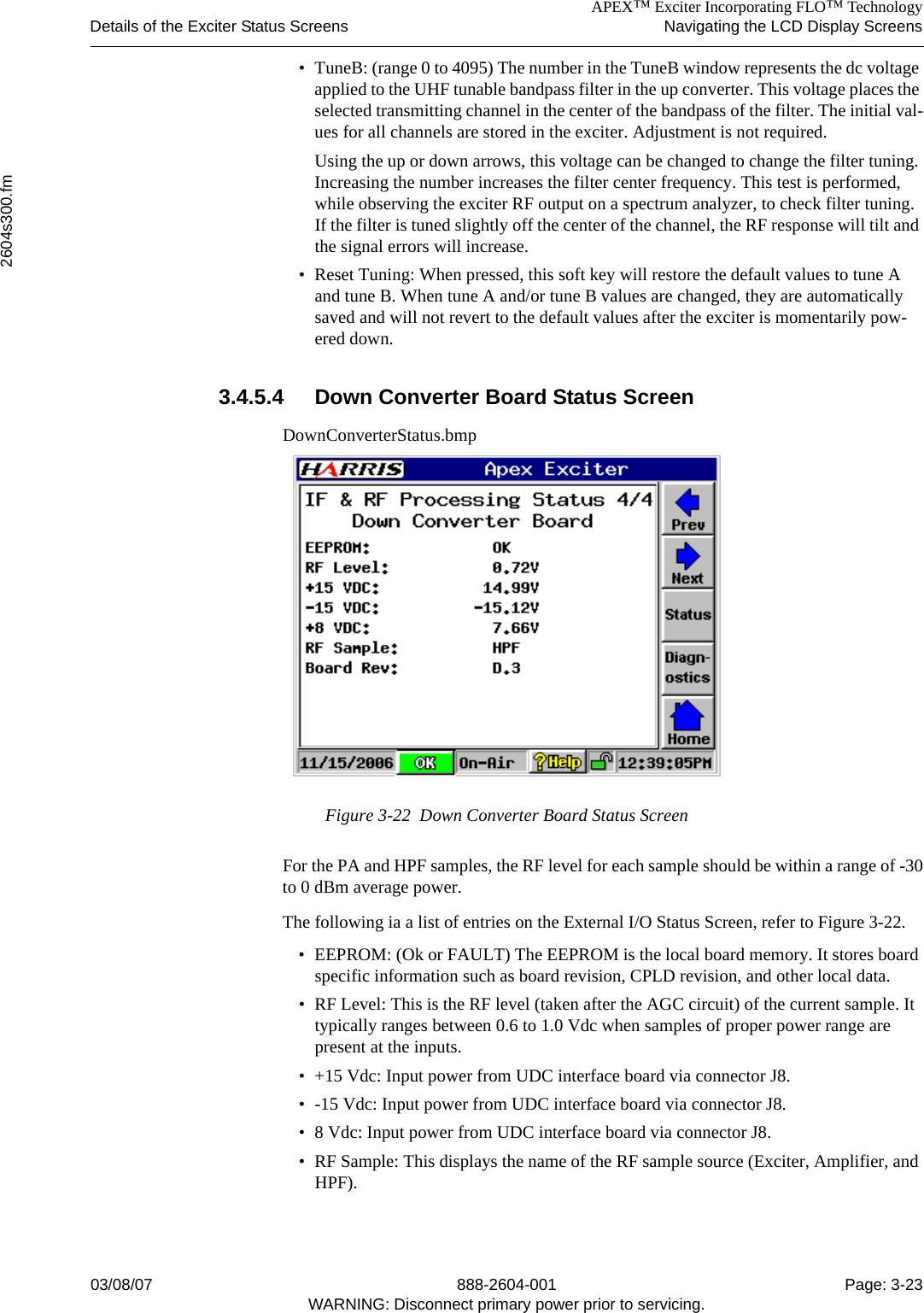APEX™ Exciter Incorporating FLO™ TechnologyDetails of the Exciter Status Screens Navigating the LCD Display Screens2604s300.fm03/08/07 888-2604-001 Page: 3-23WARNING: Disconnect primary power prior to servicing.• TuneB: (range 0 to 4095) The number in the TuneB window represents the dc voltage applied to the UHF tunable bandpass filter in the up converter. This voltage places the selected transmitting channel in the center of the bandpass of the filter. The initial val-ues for all channels are stored in the exciter. Adjustment is not required.Using the up or down arrows, this voltage can be changed to change the filter tuning. Increasing the number increases the filter center frequency. This test is performed, while observing the exciter RF output on a spectrum analyzer, to check filter tuning. If the filter is tuned slightly off the center of the channel, the RF response will tilt and the signal errors will increase.• Reset Tuning: When pressed, this soft key will restore the default values to tune A and tune B. When tune A and/or tune B values are changed, they are automatically saved and will not revert to the default values after the exciter is momentarily pow-ered down.3.4.5.4 Down Converter Board Status ScreenDownConverterStatus.bmpFigure 3-22  Down Converter Board Status ScreenFor the PA and HPF samples, the RF level for each sample should be within a range of -30to 0 dBm average power.The following ia a list of entries on the External I/O Status Screen, refer to Figure 3-22.• EEPROM: (Ok or FAULT) The EEPROM is the local board memory. It stores board specific information such as board revision, CPLD revision, and other local data.• RF Level: This is the RF level (taken after the AGC circuit) of the current sample. It typically ranges between 0.6 to 1.0 Vdc when samples of proper power range are present at the inputs.• +15 Vdc: Input power from UDC interface board via connector J8.• -15 Vdc: Input power from UDC interface board via connector J8.• 8 Vdc: Input power from UDC interface board via connector J8.• RF Sample: This displays the name of the RF sample source (Exciter, Amplifier, and HPF).
