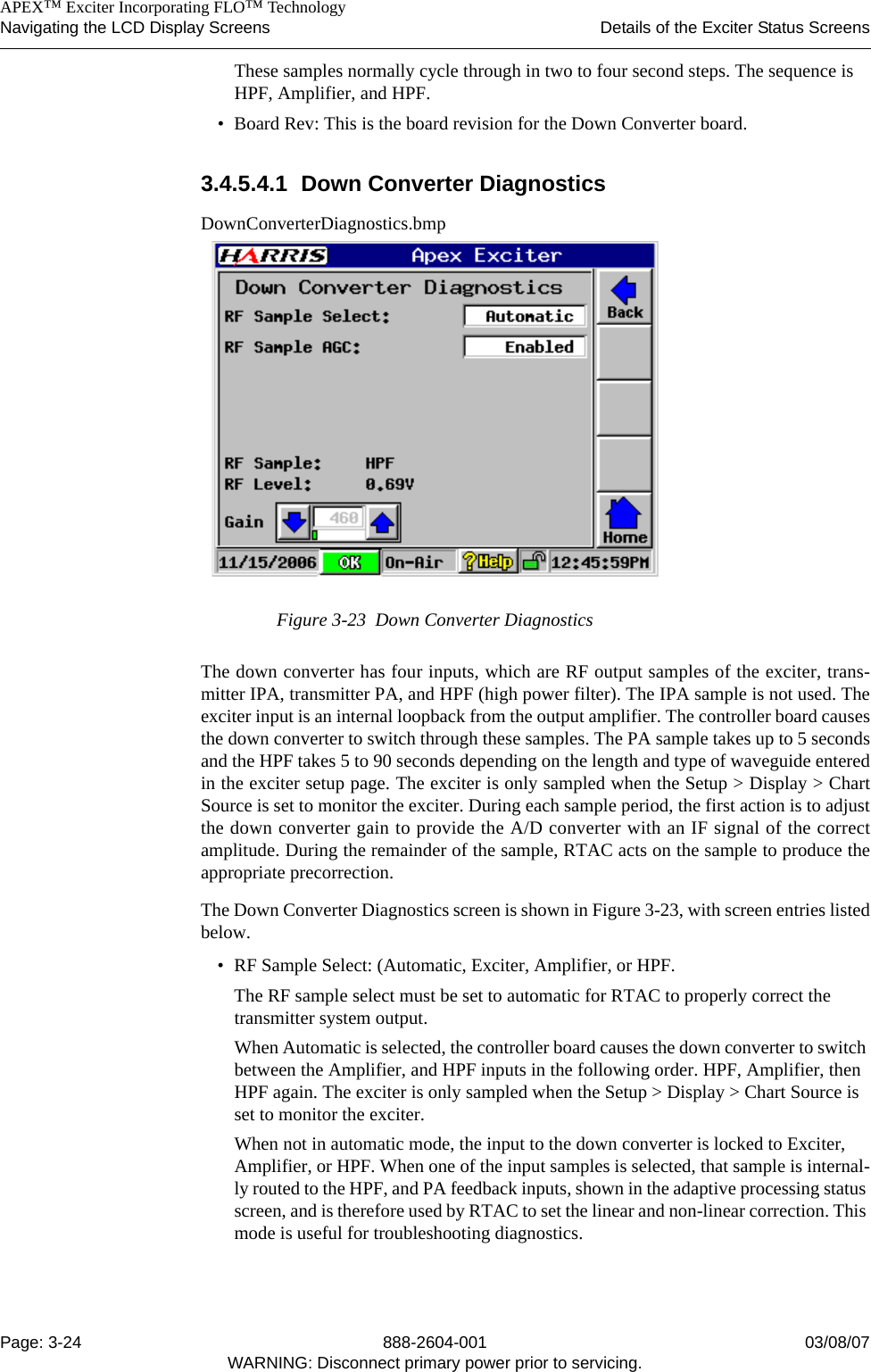    APEX™ Exciter Incorporating FLO™ TechnologyNavigating the LCD Display Screens Details of the Exciter Status ScreensPage: 3-24 888-2604-001 03/08/07WARNING: Disconnect primary power prior to servicing.These samples normally cycle through in two to four second steps. The sequence is HPF, Amplifier, and HPF.• Board Rev: This is the board revision for the Down Converter board.3.4.5.4.1 Down Converter DiagnosticsDownConverterDiagnostics.bmpFigure 3-23  Down Converter DiagnosticsThe down converter has four inputs, which are RF output samples of the exciter, trans-mitter IPA, transmitter PA, and HPF (high power filter). The IPA sample is not used. Theexciter input is an internal loopback from the output amplifier. The controller board causesthe down converter to switch through these samples. The PA sample takes up to 5 secondsand the HPF takes 5 to 90 seconds depending on the length and type of waveguide enteredin the exciter setup page. The exciter is only sampled when the Setup &gt; Display &gt; ChartSource is set to monitor the exciter. During each sample period, the first action is to adjustthe down converter gain to provide the A/D converter with an IF signal of the correctamplitude. During the remainder of the sample, RTAC acts on the sample to produce theappropriate precorrection. The Down Converter Diagnostics screen is shown in Figure 3-23, with screen entries listedbelow.• RF Sample Select: (Automatic, Exciter, Amplifier, or HPF.The RF sample select must be set to automatic for RTAC to properly correct the transmitter system output.When Automatic is selected, the controller board causes the down converter to switch between the Amplifier, and HPF inputs in the following order. HPF, Amplifier, then HPF again. The exciter is only sampled when the Setup &gt; Display &gt; Chart Source is set to monitor the exciter.When not in automatic mode, the input to the down converter is locked to Exciter, Amplifier, or HPF. When one of the input samples is selected, that sample is internal-ly routed to the HPF, and PA feedback inputs, shown in the adaptive processing status screen, and is therefore used by RTAC to set the linear and non-linear correction. This mode is useful for troubleshooting diagnostics. 