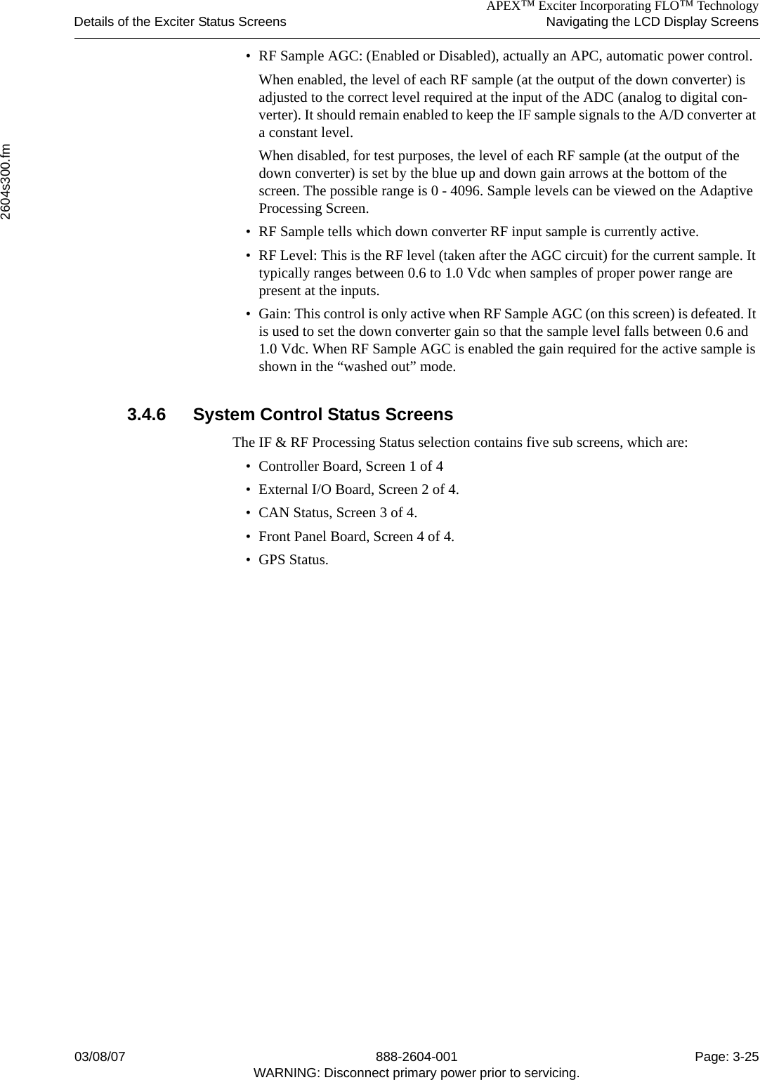 APEX™ Exciter Incorporating FLO™ TechnologyDetails of the Exciter Status Screens Navigating the LCD Display Screens2604s300.fm03/08/07 888-2604-001 Page: 3-25WARNING: Disconnect primary power prior to servicing.• RF Sample AGC: (Enabled or Disabled), actually an APC, automatic power control. When enabled, the level of each RF sample (at the output of the down converter) is adjusted to the correct level required at the input of the ADC (analog to digital con-verter). It should remain enabled to keep the IF sample signals to the A/D converter at a constant level. When disabled, for test purposes, the level of each RF sample (at the output of the down converter) is set by the blue up and down gain arrows at the bottom of the screen. The possible range is 0 - 4096. Sample levels can be viewed on the Adaptive Processing Screen.• RF Sample tells which down converter RF input sample is currently active.• RF Level: This is the RF level (taken after the AGC circuit) for the current sample. It typically ranges between 0.6 to 1.0 Vdc when samples of proper power range are present at the inputs.• Gain: This control is only active when RF Sample AGC (on this screen) is defeated. It is used to set the down converter gain so that the sample level falls between 0.6 and 1.0 Vdc. When RF Sample AGC is enabled the gain required for the active sample is shown in the “washed out” mode. 3.4.6 System Control Status Screens The IF &amp; RF Processing Status selection contains five sub screens, which are:• Controller Board, Screen 1 of 4• External I/O Board, Screen 2 of 4.• CAN Status, Screen 3 of 4.• Front Panel Board, Screen 4 of 4.• GPS Status.