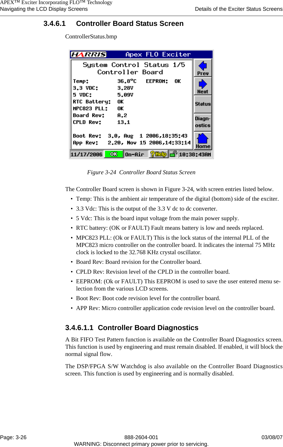    APEX™ Exciter Incorporating FLO™ TechnologyNavigating the LCD Display Screens Details of the Exciter Status ScreensPage: 3-26 888-2604-001 03/08/07WARNING: Disconnect primary power prior to servicing.3.4.6.1 Controller Board Status ScreenControllerStatus.bmpFigure 3-24  Controller Board Status ScreenThe Controller Board screen is shown in Figure 3-24, with screen entries listed below.• Temp: This is the ambient air temperature of the digital (bottom) side of the exciter.• 3.3 Vdc: This is the output of the 3.3 V dc to dc converter.• 5 Vdc: This is the board input voltage from the main power supply.• RTC battery: (OK or FAULT) Fault means battery is low and needs replaced. • MPC823 PLL: (Ok or FAULT) This is the lock status of the internal PLL of the MPC823 micro controller on the controller board. It indicates the internal 75 MHz clock is locked to the 32.768 KHz crystal oscillator.• Board Rev: Board revision for the Controller board.• CPLD Rev: Revision level of the CPLD in the controller board.• EEPROM: (Ok or FAULT) This EEPROM is used to save the user entered menu se-lection from the various LCD screens. • Boot Rev: Boot code revision level for the controller board.• APP Rev: Micro controller application code revision level on the controller board. 3.4.6.1.1 Controller Board DiagnosticsA Bit FIFO Test Pattern function is available on the Controller Board Diagnostics screen.This function is used by engineering and must remain disabled. If enabled, it will block thenormal signal flow.The DSP/FPGA S/W Watchdog is also available on the Controller Board Diagnosticsscreen. This function is used by engineering and is normally disabled. 