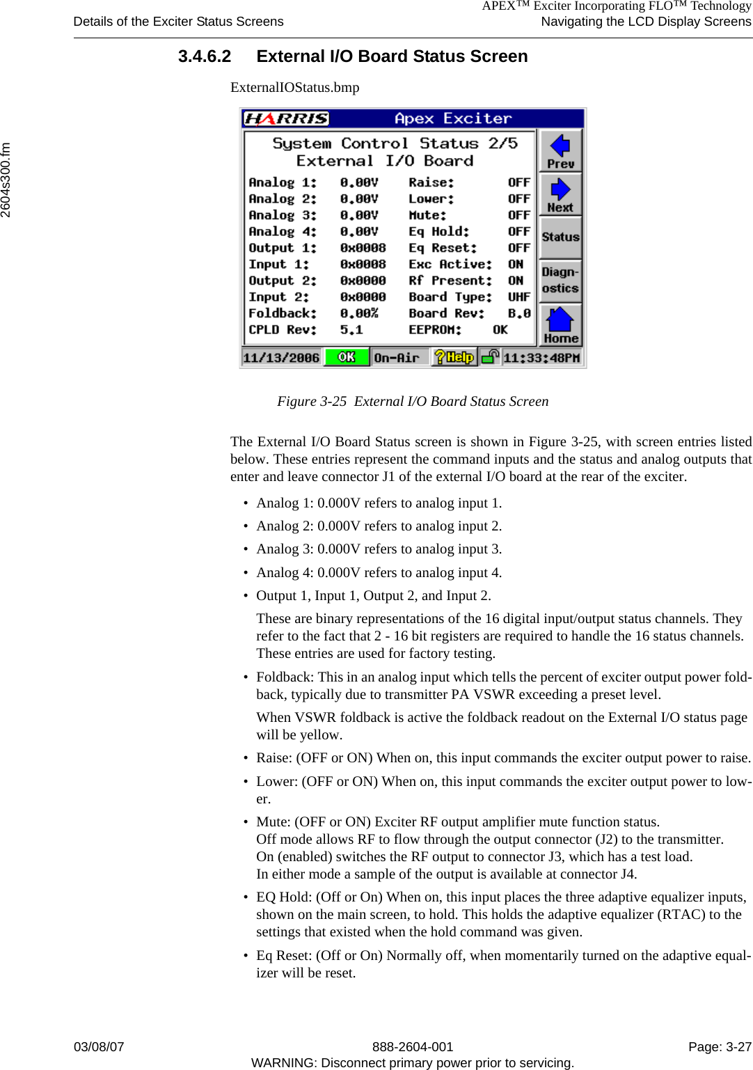 APEX™ Exciter Incorporating FLO™ TechnologyDetails of the Exciter Status Screens Navigating the LCD Display Screens2604s300.fm03/08/07 888-2604-001 Page: 3-27WARNING: Disconnect primary power prior to servicing.3.4.6.2 External I/O Board Status ScreenExternalIOStatus.bmpFigure 3-25  External I/O Board Status ScreenThe External I/O Board Status screen is shown in Figure 3-25, with screen entries listedbelow. These entries represent the command inputs and the status and analog outputs thatenter and leave connector J1 of the external I/O board at the rear of the exciter.• Analog 1: 0.000V refers to analog input 1.• Analog 2: 0.000V refers to analog input 2.• Analog 3: 0.000V refers to analog input 3.• Analog 4: 0.000V refers to analog input 4.• Output 1, Input 1, Output 2, and Input 2.These are binary representations of the 16 digital input/output status channels. They refer to the fact that 2 - 16 bit registers are required to handle the 16 status channels. These entries are used for factory testing.• Foldback: This in an analog input which tells the percent of exciter output power fold-back, typically due to transmitter PA VSWR exceeding a preset level.When VSWR foldback is active the foldback readout on the External I/O status page will be yellow.• Raise: (OFF or ON) When on, this input commands the exciter output power to raise.• Lower: (OFF or ON) When on, this input commands the exciter output power to low-er.• Mute: (OFF or ON) Exciter RF output amplifier mute function status. Off mode allows RF to flow through the output connector (J2) to the transmitter.On (enabled) switches the RF output to connector J3, which has a test load. In either mode a sample of the output is available at connector J4.• EQ Hold: (Off or On) When on, this input places the three adaptive equalizer inputs, shown on the main screen, to hold. This holds the adaptive equalizer (RTAC) to the settings that existed when the hold command was given.• Eq Reset: (Off or On) Normally off, when momentarily turned on the adaptive equal-izer will be reset.