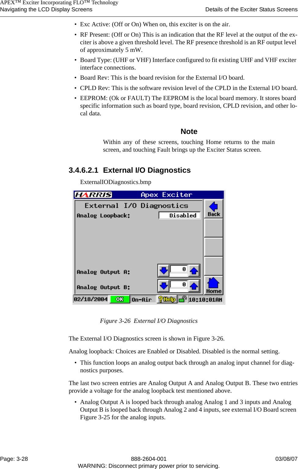    APEX™ Exciter Incorporating FLO™ TechnologyNavigating the LCD Display Screens Details of the Exciter Status ScreensPage: 3-28 888-2604-001 03/08/07WARNING: Disconnect primary power prior to servicing.• Exc Active: (Off or On) When on, this exciter is on the air.• RF Present: (Off or On) This is an indication that the RF level at the output of the ex-citer is above a given threshold level. The RF presence threshold is an RF output level of approximately 5 mW.• Board Type: (UHF or VHF) Interface configured to fit existing UHF and VHF exciter interface connections.• Board Rev: This is the board revision for the External I/O board.• CPLD Rev: This is the software revision level of the CPLD in the External I/O board.• EEPROM: (Ok or FAULT) The EEPROM is the local board memory. It stores board specific information such as board type, board revision, CPLD revision, and other lo-cal data.NoteWithin any of these screens, touching Home returns to the mainscreen, and touching Fault brings up the Exciter Status screen.3.4.6.2.1 External I/O DiagnosticsExternalIODiagnostics.bmpFigure 3-26  External I/O DiagnosticsThe External I/O Diagnostics screen is shown in Figure 3-26. Analog loopback: Choices are Enabled or Disabled. Disabled is the normal setting. • This function loops an analog output back through an analog input channel for diag-nostics purposes.The last two screen entries are Analog Output A and Analog Output B. These two entriesprovide a voltage for the analog loopback test mentioned above.• Analog Output A is looped back through analog Analog 1 and 3 inputs and Analog Output B is looped back through Analog 2 and 4 inputs, see external I/O Board screen Figure 3-25 for the analog inputs. 