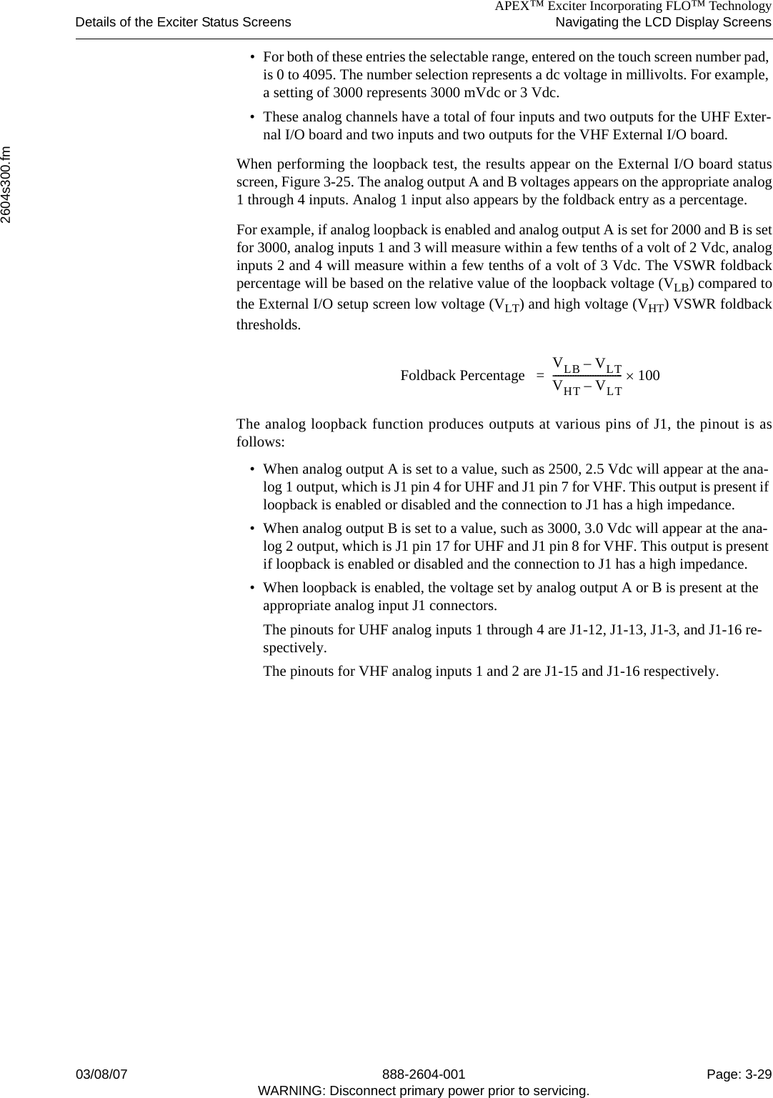 APEX™ Exciter Incorporating FLO™ TechnologyDetails of the Exciter Status Screens Navigating the LCD Display Screens2604s300.fm03/08/07 888-2604-001 Page: 3-29WARNING: Disconnect primary power prior to servicing.• For both of these entries the selectable range, entered on the touch screen number pad, is 0 to 4095. The number selection represents a dc voltage in millivolts. For example, a setting of 3000 represents 3000 mVdc or 3 Vdc.• These analog channels have a total of four inputs and two outputs for the UHF Exter-nal I/O board and two inputs and two outputs for the VHF External I/O board. When performing the loopback test, the results appear on the External I/O board statusscreen, Figure 3-25. The analog output A and B voltages appears on the appropriate analog1 through 4 inputs. Analog 1 input also appears by the foldback entry as a percentage. For example, if analog loopback is enabled and analog output A is set for 2000 and B is setfor 3000, analog inputs 1 and 3 will measure within a few tenths of a volt of 2 Vdc, analoginputs 2 and 4 will measure within a few tenths of a volt of 3 Vdc. The VSWR foldbackpercentage will be based on the relative value of the loopback voltage (VLB) compared tothe External I/O setup screen low voltage (VLT) and high voltage (VHT) VSWR foldbackthresholds. The analog loopback function produces outputs at various pins of J1, the pinout is asfollows:• When analog output A is set to a value, such as 2500, 2.5 Vdc will appear at the ana-log 1 output, which is J1 pin 4 for UHF and J1 pin 7 for VHF. This output is present if loopback is enabled or disabled and the connection to J1 has a high impedance.• When analog output B is set to a value, such as 3000, 3.0 Vdc will appear at the ana-log 2 output, which is J1 pin 17 for UHF and J1 pin 8 for VHF. This output is present if loopback is enabled or disabled and the connection to J1 has a high impedance.• When loopback is enabled, the voltage set by analog output A or B is present at the appropriate analog input J1 connectors. The pinouts for UHF analog inputs 1 through 4 are J1-12, J1-13, J1-3, and J1-16 re-spectively. The pinouts for VHF analog inputs 1 and 2 are J1-15 and J1-16 respectively. Foldback Percentage  VLB VLT–VHT VLT–----------------------------100×=