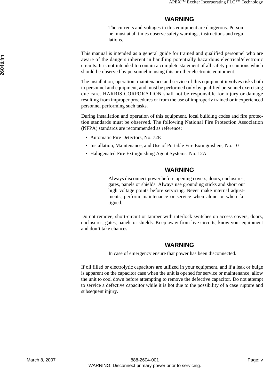 APEX™ Exciter Incorporating FLO™ Technology2604ti.fmMarch 8, 2007 888-2604-001 Page: vWARNING: Disconnect primary power prior to servicing.WARNINGThe currents and voltages in this equipment are dangerous. Person-nel must at all times observe safety warnings, instructions and regu-lations.This manual is intended as a general guide for trained and qualified personnel who areaware of the dangers inherent in handling potentially hazardous electrical/electroniccircuits. It is not intended to contain a complete statement of all safety precautions whichshould be observed by personnel in using this or other electronic equipment.The installation, operation, maintenance and service of this equipment involves risks bothto personnel and equipment, and must be performed only by qualified personnel exercisingdue care. HARRIS CORPORATION shall not be responsible for injury or damageresulting from improper procedures or from the use of improperly trained or inexperiencedpersonnel performing such tasks.During installation and operation of this equipment, local building codes and fire protec-tion standards must be observed. The following National Fire Protection Association(NFPA) standards are recommended as reference:• Automatic Fire Detectors, No. 72E• Installation, Maintenance, and Use of Portable Fire Extinguishers, No. 10• Halogenated Fire Extinguishing Agent Systems, No. 12AWARNINGAlways disconnect power before opening covers, doors, enclosures,gates, panels or shields. Always use grounding sticks and short outhigh voltage points before servicing. Never make internal adjust-ments, perform maintenance or service when alone or when fa-tigued.Do not remove, short-circuit or tamper with interlock switches on access covers, doors,enclosures, gates, panels or shields. Keep away from live circuits, know your equipmentand don’t take chances.WARNINGIn case of emergency ensure that power has been disconnected.If oil filled or electrolytic capacitors are utilized in your equipment, and if a leak or bulgeis apparent on the capacitor case when the unit is opened for service or maintenance, allowthe unit to cool down before attempting to remove the defective capacitor. Do not attemptto service a defective capacitor while it is hot due to the possibility of a case rupture andsubsequent injury.