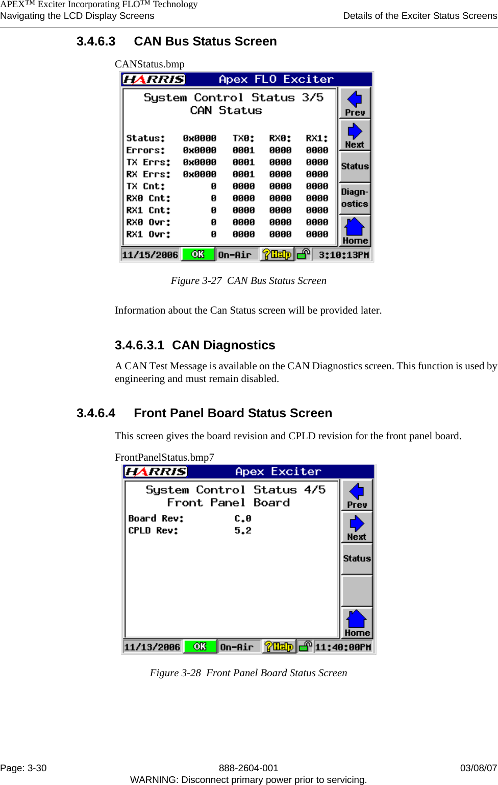    APEX™ Exciter Incorporating FLO™ TechnologyNavigating the LCD Display Screens Details of the Exciter Status ScreensPage: 3-30 888-2604-001 03/08/07WARNING: Disconnect primary power prior to servicing.3.4.6.3 CAN Bus Status ScreenCANStatus.bmpFigure 3-27  CAN Bus Status ScreenInformation about the Can Status screen will be provided later.3.4.6.3.1 CAN DiagnosticsA CAN Test Message is available on the CAN Diagnostics screen. This function is used byengineering and must remain disabled. 3.4.6.4 Front Panel Board Status ScreenThis screen gives the board revision and CPLD revision for the front panel board.FrontPanelStatus.bmp7Figure 3-28  Front Panel Board Status Screen