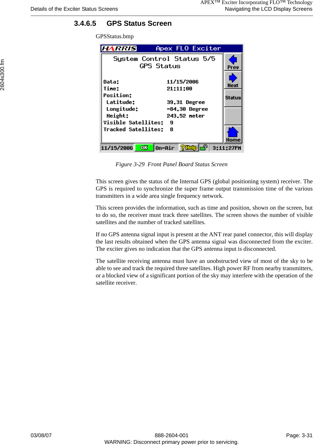 APEX™ Exciter Incorporating FLO™ TechnologyDetails of the Exciter Status Screens Navigating the LCD Display Screens2604s300.fm03/08/07 888-2604-001 Page: 3-31WARNING: Disconnect primary power prior to servicing.3.4.6.5 GPS Status ScreenGPSStatus.bmpFigure 3-29  Front Panel Board Status ScreenThis screen gives the status of the Internal GPS (global positioning system) receiver. TheGPS is required to synchronize the super frame output transmission time of the varioustransmitters in a wide area single frequency network. This screen provides the information, such as time and position, shown on the screen, butto do so, the receiver must track three satellites. The screen shows the number of visiblesatellites and the number of tracked satellites.If no GPS antenna signal input is present at the ANT rear panel connector, this will displaythe last results obtained when the GPS antenna signal was disconnected from the exciter.The exciter gives no indication that the GPS antenna input is disconnected.The satellite receiving antenna must have an unobstructed view of most of the sky to beable to see and track the required three satellites. High power RF from nearby transmitters,or a blocked view of a significant portion of the sky may interfere with the operation of thesatellite receiver.