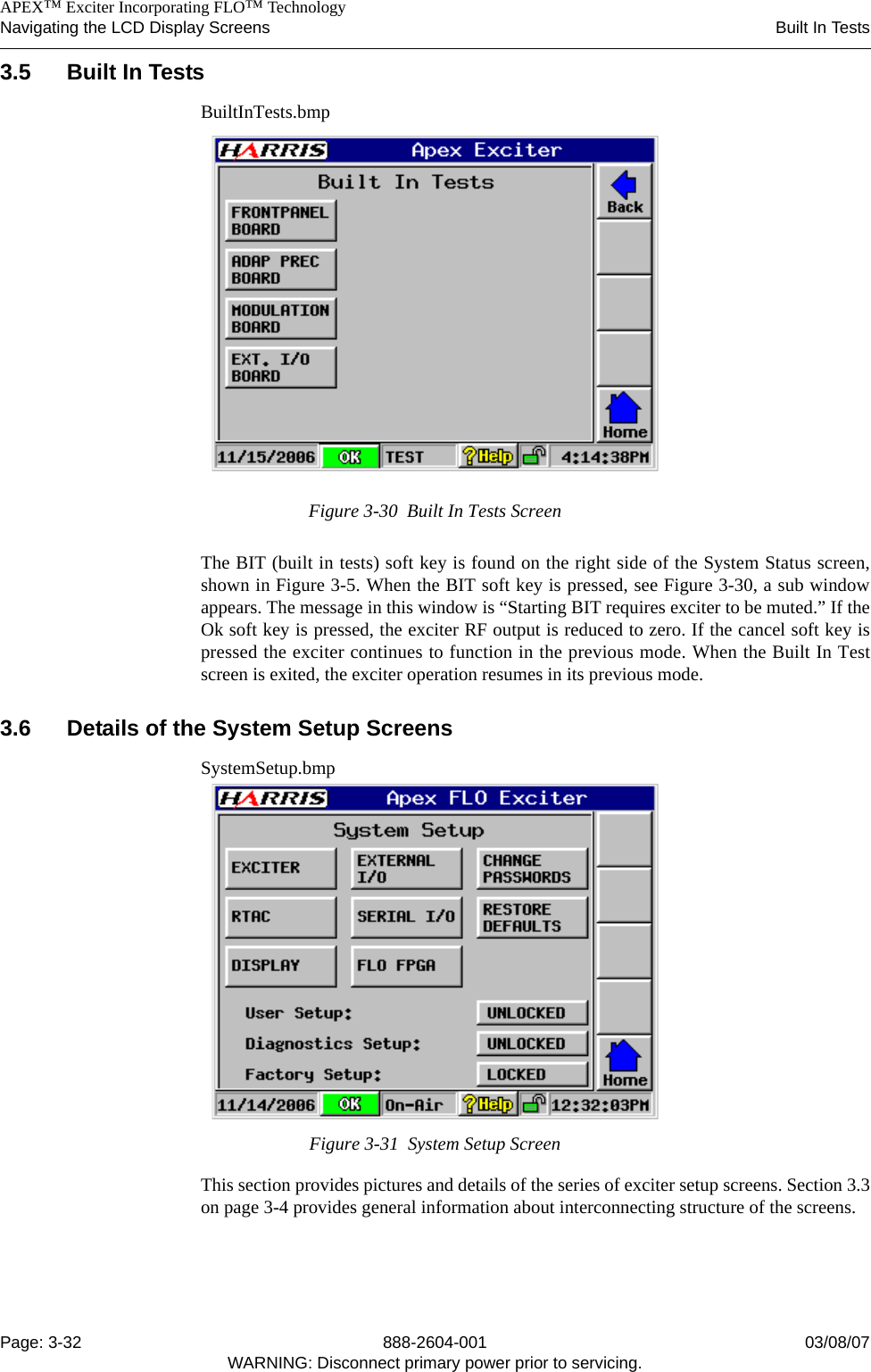    APEX™ Exciter Incorporating FLO™ TechnologyNavigating the LCD Display Screens Built In TestsPage: 3-32 888-2604-001 03/08/07WARNING: Disconnect primary power prior to servicing.3.5 Built In TestsBuiltInTests.bmpFigure 3-30  Built In Tests ScreenThe BIT (built in tests) soft key is found on the right side of the System Status screen,shown in Figure 3-5. When the BIT soft key is pressed, see Figure 3-30, a sub windowappears. The message in this window is “Starting BIT requires exciter to be muted.” If theOk soft key is pressed, the exciter RF output is reduced to zero. If the cancel soft key ispressed the exciter continues to function in the previous mode. When the Built In Testscreen is exited, the exciter operation resumes in its previous mode.3.6 Details of the System Setup ScreensSystemSetup.bmpFigure 3-31  System Setup ScreenThis section provides pictures and details of the series of exciter setup screens. Section 3.3on page 3-4 provides general information about interconnecting structure of the screens.