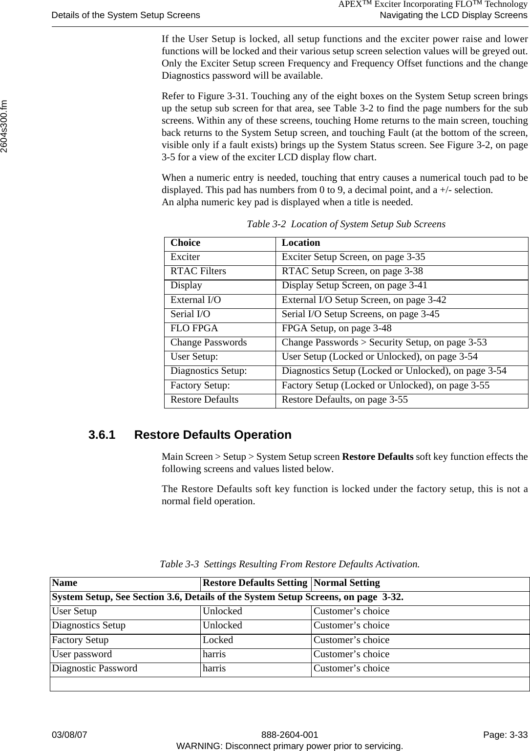 APEX™ Exciter Incorporating FLO™ TechnologyDetails of the System Setup Screens Navigating the LCD Display Screens2604s300.fm03/08/07 888-2604-001 Page: 3-33WARNING: Disconnect primary power prior to servicing.If the User Setup is locked, all setup functions and the exciter power raise and lowerfunctions will be locked and their various setup screen selection values will be greyed out.Only the Exciter Setup screen Frequency and Frequency Offset functions and the changeDiagnostics password will be available.Refer to Figure 3-31. Touching any of the eight boxes on the System Setup screen bringsup the setup sub screen for that area, see Table 3-2 to find the page numbers for the subscreens. Within any of these screens, touching Home returns to the main screen, touchingback returns to the System Setup screen, and touching Fault (at the bottom of the screen,visible only if a fault exists) brings up the System Status screen. See Figure 3-2, on page3-5 for a view of the exciter LCD display flow chart.When a numeric entry is needed, touching that entry causes a numerical touch pad to bedisplayed. This pad has numbers from 0 to 9, a decimal point, and a +/- selection.An alpha numeric key pad is displayed when a title is needed. 3.6.1 Restore Defaults OperationMain Screen &gt; Setup &gt; System Setup screen Restore Defaults soft key function effects thefollowing screens and values listed below.The Restore Defaults soft key function is locked under the factory setup, this is not anormal field operation.Table 3-2  Location of System Setup Sub ScreensChoice LocationExciter Exciter Setup Screen, on page 3-35RTAC Filters RTAC Setup Screen, on page 3-38Display Display Setup Screen, on page 3-41External I/O External I/O Setup Screen, on page 3-42Serial I/O Serial I/O Setup Screens, on page 3-45FLO FPGA FPGA Setup, on page 3-48Change Passwords Change Passwords &gt; Security Setup, on page 3-53User Setup: User Setup (Locked or Unlocked), on page 3-54Diagnostics Setup: Diagnostics Setup (Locked or Unlocked), on page 3-54Factory Setup: Factory Setup (Locked or Unlocked), on page 3-55Restore Defaults Restore Defaults, on page 3-55Table 3-3  Settings Resulting From Restore Defaults Activation.Name Restore Defaults Setting Normal SettingSystem Setup, See Section 3.6, Details of the System Setup Screens, on page  3-32.User Setup Unlocked Customer’s choiceDiagnostics Setup Unlocked Customer’s choiceFactory Setup Locked Customer’s choiceUser password harris Customer’s choiceDiagnostic Password harris Customer’s choice
