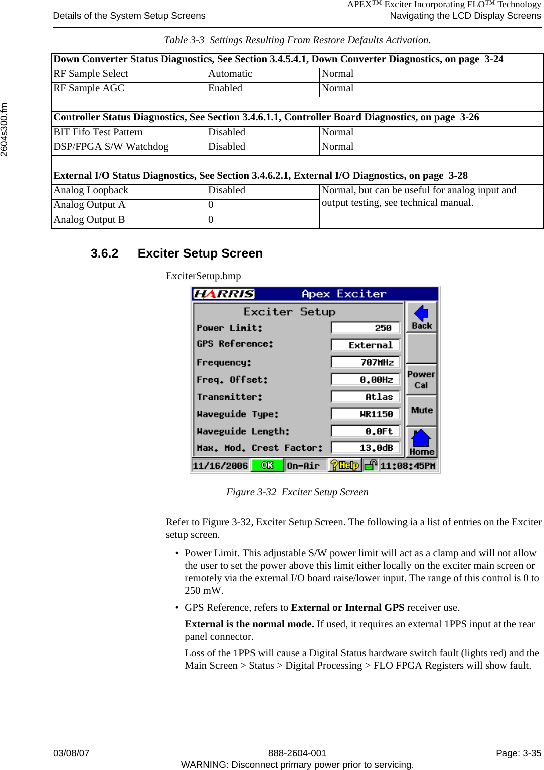 APEX™ Exciter Incorporating FLO™ TechnologyDetails of the System Setup Screens Navigating the LCD Display Screens2604s300.fm03/08/07 888-2604-001 Page: 3-35WARNING: Disconnect primary power prior to servicing.3.6.2 Exciter Setup ScreenExciterSetup.bmpFigure 3-32  Exciter Setup Screen Refer to Figure 3-32, Exciter Setup Screen. The following ia a list of entries on the Excitersetup screen.• Power Limit. This adjustable S/W power limit will act as a clamp and will not allow the user to set the power above this limit either locally on the exciter main screen or remotely via the external I/O board raise/lower input. The range of this control is 0 to 250 mW.• GPS Reference, refers to External or Internal GPS receiver use.External is the normal mode. If used, it requires an external 1PPS input at the rear panel connector.Loss of the 1PPS will cause a Digital Status hardware switch fault (lights red) and the Main Screen &gt; Status &gt; Digital Processing &gt; FLO FPGA Registers will show fault. Down Converter Status Diagnostics, See Section 3.4.5.4.1, Down Converter Diagnostics, on page  3-24RF Sample Select Automatic NormalRF Sample AGC Enabled NormalController Status Diagnostics, See Section 3.4.6.1.1, Controller Board Diagnostics, on page  3-26BIT Fifo Test Pattern Disabled NormalDSP/FPGA S/W Watchdog Disabled NormalExternal I/O Status Diagnostics, See Section 3.4.6.2.1, External I/O Diagnostics, on page  3-28Analog Loopback Disabled Normal, but can be useful for analog input and output testing, see technical manual.Analog Output A 0Analog Output B 0Table 3-3  Settings Resulting From Restore Defaults Activation.