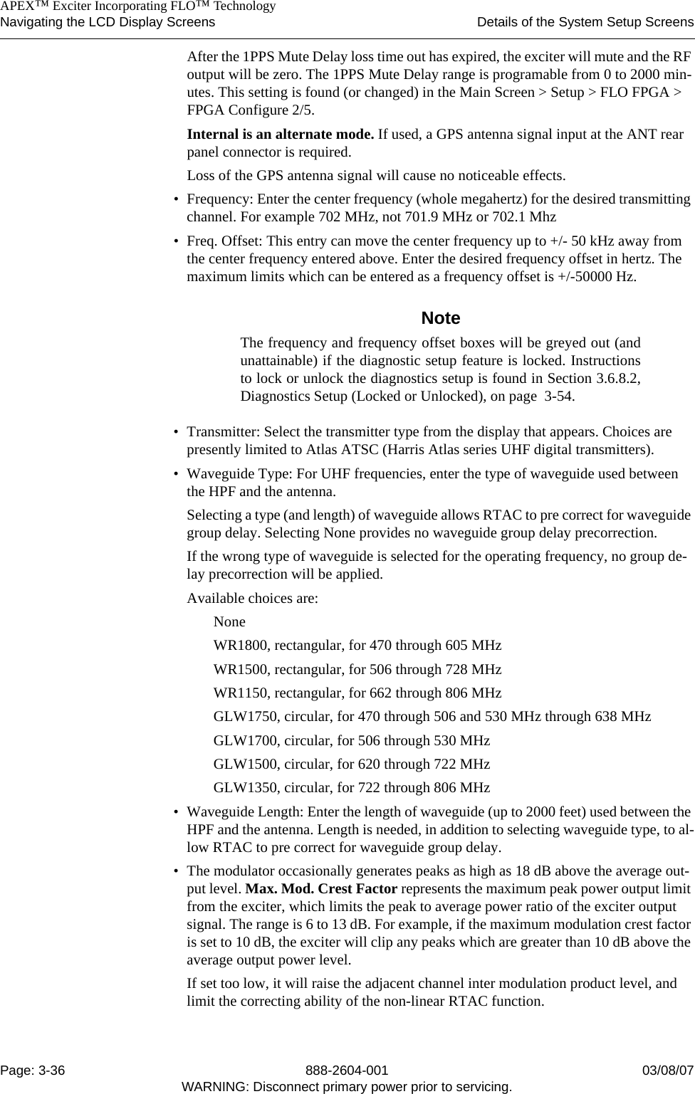    APEX™ Exciter Incorporating FLO™ TechnologyNavigating the LCD Display Screens Details of the System Setup ScreensPage: 3-36 888-2604-001 03/08/07WARNING: Disconnect primary power prior to servicing.After the 1PPS Mute Delay loss time out has expired, the exciter will mute and the RF output will be zero. The 1PPS Mute Delay range is programable from 0 to 2000 min-utes. This setting is found (or changed) in the Main Screen &gt; Setup &gt; FLO FPGA &gt; FPGA Configure 2/5.Internal is an alternate mode. If used, a GPS antenna signal input at the ANT rear panel connector is required.Loss of the GPS antenna signal will cause no noticeable effects.• Frequency: Enter the center frequency (whole megahertz) for the desired transmitting channel. For example 702 MHz, not 701.9 MHz or 702.1 Mhz• Freq. Offset: This entry can move the center frequency up to +/- 50 kHz away from the center frequency entered above. Enter the desired frequency offset in hertz. The maximum limits which can be entered as a frequency offset is +/-50000 Hz.NoteThe frequency and frequency offset boxes will be greyed out (andunattainable) if the diagnostic setup feature is locked. Instructionsto lock or unlock the diagnostics setup is found in Section 3.6.8.2,Diagnostics Setup (Locked or Unlocked), on page  3-54.• Transmitter: Select the transmitter type from the display that appears. Choices are presently limited to Atlas ATSC (Harris Atlas series UHF digital transmitters).• Waveguide Type: For UHF frequencies, enter the type of waveguide used between the HPF and the antenna. Selecting a type (and length) of waveguide allows RTAC to pre correct for waveguide group delay. Selecting None provides no waveguide group delay precorrection.If the wrong type of waveguide is selected for the operating frequency, no group de-lay precorrection will be applied.Available choices are:NoneWR1800, rectangular, for 470 through 605 MHzWR1500, rectangular, for 506 through 728 MHzWR1150, rectangular, for 662 through 806 MHzGLW1750, circular, for 470 through 506 and 530 MHz through 638 MHzGLW1700, circular, for 506 through 530 MHzGLW1500, circular, for 620 through 722 MHzGLW1350, circular, for 722 through 806 MHz• Waveguide Length: Enter the length of waveguide (up to 2000 feet) used between the HPF and the antenna. Length is needed, in addition to selecting waveguide type, to al-low RTAC to pre correct for waveguide group delay.• The modulator occasionally generates peaks as high as 18 dB above the average out-put level. Max. Mod. Crest Factor represents the maximum peak power output limit from the exciter, which limits the peak to average power ratio of the exciter output signal. The range is 6 to 13 dB. For example, if the maximum modulation crest factor is set to 10 dB, the exciter will clip any peaks which are greater than 10 dB above the average output power level. If set too low, it will raise the adjacent channel inter modulation product level, and limit the correcting ability of the non-linear RTAC function.